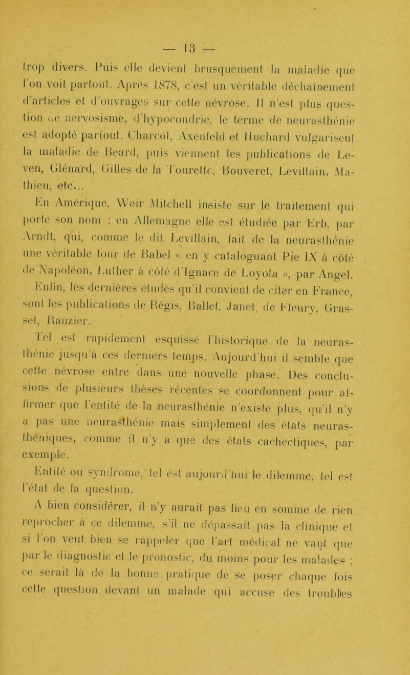 Irop divers. l‘iiis elle dcvieid l)i‘iisquoiHcnl Ja maladie (jue Ion voit parloii}. A])r('s 18/8, c’esi un véi‘ilaJ)le déchaînemeni (rarlicles et d’oiivi'ages sui* eetle névrose. Il n’est j/lng /pais- tion i.e nervosisme, (rhyj)or()ndi'ie, le terme de nenraslhéiiie esl adopté pariout. ('harcol, .A.xeideid el Ilucliai’d vidgariseni la maladie de l>eard, puis vi/mnenl les puhiicalions de l.e- ven, Glénard, Gilles de la Toiirellr,, Bouveret, Levillain, Ma- thieu, etc... Kn Amérique, Weir .\Iilchell im^isle sur le traitement qui l)orlc son nom ; en Allemagne elle esl étudiée par Grb, pai- Ai-ndt, qui, comme le dit Levillain, lait de la neui'asfhénie une véi-ilable tour de Babel « en y cataloguant Pie IX à coté de Napoléon, Luther a coté fl Ignace fie Loyola », par Angel. hmlin, les flernières éludes qu’il convient de citer en France, sonl les publications fie Régis, Ballel, .lanct, de Mcury, Gras- sel, Baiiziei'. loi esl rajddemeni esquissé l'histori/fue de la neuras- Ihénic jusfpi a ces deiaiiers temps. iVuJourd’bui il semble que celte névrose entre dans une nouvelle phase. Des conclu- sions de plusieurs thèses l'éccntes .se coorflonncnt pour al- tirmer que l’enlité de la neurasthénie n’existe iilus, (pi’il n’y a pas une iieurasihénie mais simplement des états neuras- Ihéniqueb, comme il n y a f[uc des étals cachccliques, par exemple. Ijnlite ou synurome, tel ('sl aiijourd biii le dilemme, Ud est Létal de la (jueslion. A bien considérer, il n’y aurait pas lieu en somme fie rien rcj/rochcr à ce dilemme, s’il ne dépassail jms la cliniffue el si l’on veut bien .se i'a|)peler que l’ai-l médical ne vaut que par le diagnosiic el le jironoslic, du moins ]k)uj- les malades : ce sérail là fie la bonne pralique de se poser chaque lois celle tjueslion devant un malade cpii accuse des Iroublies