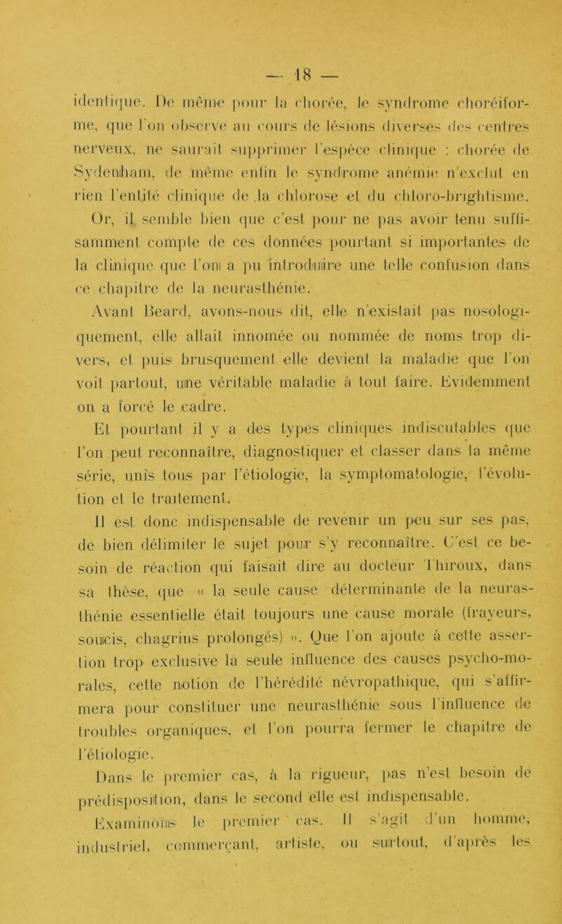 i(iiio. 1)(‘ inôiiH' la chorée, le syndi-ome choréit’or- ine, (|iie l'on observe an cours de lésions di\ei‘ses des cenires nerveux, ne sani’ail su|)j)riinei‘ l’espèce clinicpie : chorée de Sydenihain, de inènu' ('idin h^ syndrome anémie n’excinl en l’ien l’enlilé clinicjiie de .la chlorose el dn chloro-hnghlisme. Or, il semble bien (pie c’esi ])Oiir ne ]>as avoii’ tenu snfli- sammenl complc de ces données })onrlani si im])ürlanle,s de la clLni(jue (jne l’oni a pu jnlrod'iiiire une lelle conlusion dans ce chai)ilre de la nenraslhénie. Avanl lieai’d, avons-nous dil, elk>. n'exislail ]>as nosologi- (jnemenl, elle allail innomée ou nommée de noms Iroj) di- vers, el ])uis hrnscpiemeni elle devieni la maladie (pic l’on voil parloLil, nine véritable maladie à lout ïaire. Evidemment on a lorcé le cadre. Et pourtant il y a des lyiies cliniipies indisciilables ipie l’on peut reconnaître, diagnostiquer el classer dans la même série, nuis tous par l’étiologie, la symplomatologie, révolu- tion et le traitement. 11 est donc indispensable de revenir un jieii sur ses pas, de bien délimiter le sujet pour s’y reconnaître. C’est ce be- soin de réaction ipii faisait dire au docleur Tbiroux, dans sa Ibèse, cpie « la seule cause délerminante de la neuras- Ihénie essenlielle était toujours une cause morale (frayeurs, soucis, chagrins prolongés) ». One l’on ajoule cà colle asser- lion trop exclusive la seule influence des causes psycho-mo- rales, celle notion de l’hérédité névropalbiipie, qui s’affir- mera pour constituer une neurasthénie sous l’influence de Iroiihles organiipies, el l’on pourra fenner le chapitre de l’éliologie. Dans le jiremier cas, h la rigueur, jias n’esl besoin de jirédisjiosution, dans le second elle esl indisjicnsahle. Examinonis le premicu' cas. Il s agit d un homme, indusirud, cemmercani, artiste, ou surtout, d’aju'ès les