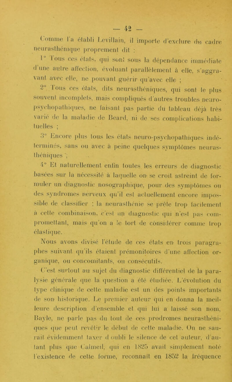 ('oinnm l’a élabli Lovillain, il iin])orlc d’cxdiire dn cadn; nourasIhéiiKjiic |)r()])romeid dil ; 1 I ous ( Cs (dais, ([iii soiil sons la dopondaiicc iminédialc d lino aulio alloclioii, ('voliiani jiarallôloincnl à elle, s’aygi'a- vaid avec ollo, no poiivanl giiéidi' (|u’avoc olle ; 2° Ions oos o.lals, dils noiu’aslhôniqiics, qui sont le plus •souveid incoiujiJols, mais oonqiliipiés d’aulrcs Iroubles nouro- j)sycb()]>albi(i!ios, ne laisani pas parlio du labloau déjà très \ari(' do la maladie do lioard, ni do ses com|)licalions habi- luolles ; d l'mcoro plus lous les (dais nou)ro-j)sy(di()])albi(jues indé- lonniims, sans ou avec à p(,'ino (juolqiies sympknncs neiii'as- lbéni(pios', 4“ bj|, naiurellomonl enlin loules les crreiu's de diagnoslio basées sur la nécossilé à Uupielle orr se croit aslreinl de foi- imiloi’ un diagnostic nosograjibiipie, poiu- dos sympbuues ou dos syndronurs norvoux (pi’il osl a(duellomcrd encore impos- sible do (dassilior ; la noiiraslbénio so jirèlo troj) kudlommd a celle combinaison, c’osi un diagnoslic (jui n’est pas roin- promellanl, mais qu’on a le tort de considéroi' comme li'op élasliipic. Nous avons divisé réliido de ces états cii’ trois paragra- pbos suivant (ju’ils élaionl jirémoniloires d’une aiïeclion or- ganique, ou concomilants, ou conséculil's. r’est sniriüut a'iii sujet du diagnostic dil'tercntie! de la para- lysie générale ipie la (juostion a ôté éludiée. L’évolution du lype clinique de celle maladie est un des jioinis im})orlanls de son hisloricjue. Le premier auteur qui en donna la meil- leure description d’ensemble el (pii lui a laissé son nom, Layle, ne jiaide pas du loiil de ces jirodromes neuraslliéni- (['Uies (pie peut revélu' le débul de C(dte maladie. On ne sau- rai! é\ idemmenl lax(‘r d oubli le silence do cel aiileur, d’au- lant plus que Lalmeil, (pii en 1S25 avail simplemeni nolé l’existence de cette l'orme, reconnail en 1852 la Iréquence