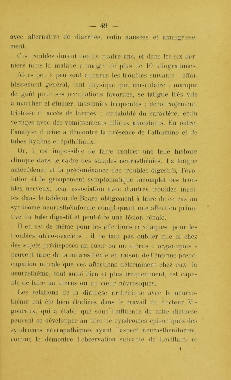 avec allernalivo <le diari'IitH'. cnlin nausées cl ainaigrisse- mcnl. ('es Irouhies durent depuis ([uati-e ans, et dans les six der- niers mois la malade a maigri de plus de 10 kilogrammes. •Alors ])eu à j)eu sont api^aiais les troubles suivants : afïai- hlis.'^eiiienl généi'al, laid physique ((ue museulaire ; mampie de gofil ]iour ses oceupafions favorites, se fatigue très vile à marcher et étudier, insomnies fi'équenles ; découragement, tristesse et accès de lai'mes ; irrilahifité du caractère, enfin vertiges avec des vomissements j)ilieux abondants. En outre, l’analyse d’urine a tlémonlré la présence de l’albumine et de tubes hyalins et épithéliaux. (dr, il est impossible de faire rentrer une telle hisloii'e clini(|ue dans le cadre des simjiles neuirasthénies. J.a longue antécédence et la prédominance des troubles digestifs, révo- lution et le groupement symjitomatique incomplet des ti‘ou- l)les nei'veux, leur association avec d’antres troubles inusi- tés dans le tableau de Beard obligeaient à faire de ce cas nu syndrome neui'aslbéniforme compliipiianl une affection ])rinu- live du fuibe digestif et jieut-êire une lésion rénale. 11 en esti de même })our les alTeciions cardiaques, pour les ti’oubles uléro-ovariens ; il ne faut pas oublier que si chez des sujets jirédisjiosés un camr ou un utérus « organiijues » jieuveni faire de la neuirastbénie en l'aison de l énorme préoc- ciqiatiou morale (pie ces affections déterminent chez eu.x, la neurasthénie, tout aussi bien et plus frétjuemnR'nl, est (‘ajia- ble de faire un utérus ou un cieur névrosiques. Les lelations de la diathèse aiibritique avec la neuras- thénie ont été bien étudiées dans le travail du docteur \i- goureux, (pii a établi (jue sous l’influence de celte diatbès(' peuvent se dévelopjier au titre de syndromes éjiisodiipies des syndromes névrapalbiqiies ayant l’aspect neiiraslbéniforme. comme le démontre l’observation suivante do Le\illain, et 1