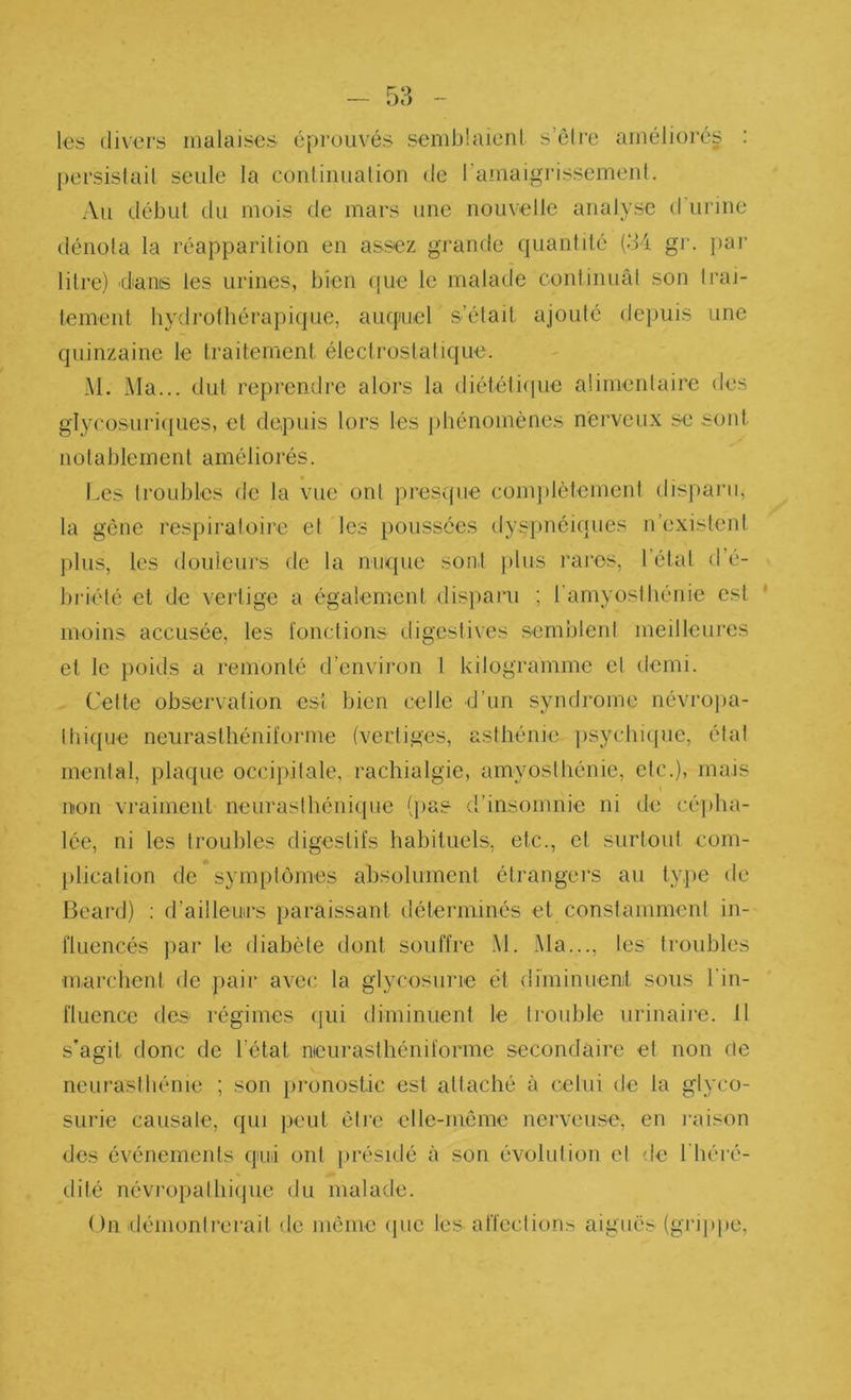 les divers malaises éprouvés semblaicnl s’ôlie améliorés : persislail seule la couliiiualion de ramaigi’issemeut. Au début du mois de mars une nouvelle analyse d’urine dénota la réapparition en assez grande quantdé (d4 gi‘. }>ar litre) dans les urines, bien ([ue le malade continuât son Iraj- tement hydrothérapique, auquiel s’élait ajouté de))uis une quinzaine le traitement électrostatique. M. Ma... dut reprendre alors la diétéli(|ue alirnenlaire des glycosuri(|ues, et depuis lors les phénomènes nerveux se sont notablement améliorés. Les troubles de la vue ont presque complètemeni disparu, la gène respiraloire et les poussées dysfuiéiqiies n’existent plus, les douleurs de la nuque sont })lus rares, l’élat d’é- bi'iélé et de vertige a égalemeut disparu ; rarnyoslbénie est moins accusée, les ïonctions digeslives semblent meilleures et le })oids a remonté d’environ 1 kilogramme et demi. Cette observation est bien celle d’un syndrome névrojia- ltii({ue neurasthénü'orme (vertiges, asthénie psychicpie, état mental, plaque occipitale, rachialgie, amyosthénie, etc.), mais non vraiment neurasthénique (pas d’insomnie ni de a'qiha- lée, ni les troubles digestifs habituels, etc., et surtout com- . plication de symptômes absolument étrangers au type de Beard) ; d’ailleurs paraissant déterminés et constamment in- fluencés par le diabète dont souffre M. Ma..., les troubles marchent de pair avec la glycosurie et di'minuenit sous l’in- fluence des régimes (jui diminuent le trouble urinaire. Il s'agit donc de l’état nicurasthéniforme secondaire et non ôe neurasthénie ; son pronostic est attaché à celui de la glyco- surie causale, qui peut être elle-même nerveuse, en laiison des événements qui ont pi'ésidé à son évolution et de l'héi'é- dité névropalhiipie du malade. On ilémonlrerait de meme ipie les affections aiguës (grippe,