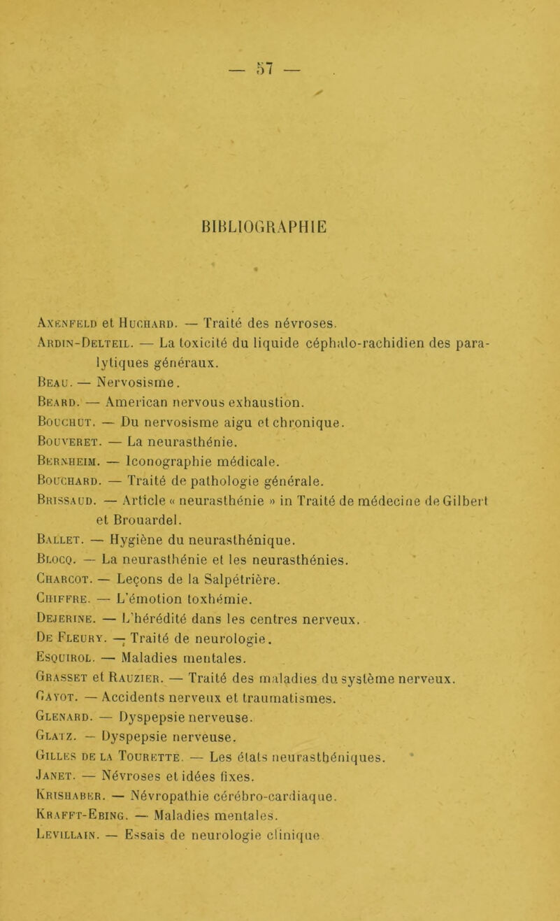 BIBLIOGRAPHIE AxKNFiiLD et Huchard. — Traité des névroses. Ardin-Delteil. — La toxicité du liquide céphalo-rachidien des para- lytiques généraux. Beau. — Nervosisme. Beard. — American nervous exhaustion. Bûucuüt. — Du nervosisme aigu et chronique. Bouveret. — La neurasthénie. Berxheim. — Iconographie médicale. Bouchard. — Traité de pathologie générale. Brissaud. — Article « neurasthénie » in Traité de médecine de Gilbert et Brouardel. Ballet. — Hygiène du neurasthénique. Blocq. — La neurasthénie et les neurasthénies. Charcot. — Leçons de la Salpétrière. Chiffre. — L'émotion toxhémie. Dejerine. — L’hérédité dans les centres nerveux. De Fleury. — Traité de neurologie. Esquirol. — Maladies mentales. Grasset et Rauzier. — Traité des maladies du système nerveux. Gavot. — Accidents nerveux et traumatismes. Glenard. — Dyspepsie nerveuse. Glatz. — Dyspepsie nerveuse. Gilles de la Tourette. — Les états neurasthéniques. Janet. — Névroses et idées fixes. Krishaber. — Névropathie cérébro-cardiaque. Krafft-Ebing. — Maladies mentales. Levillain. — Essais de neurologie clinique