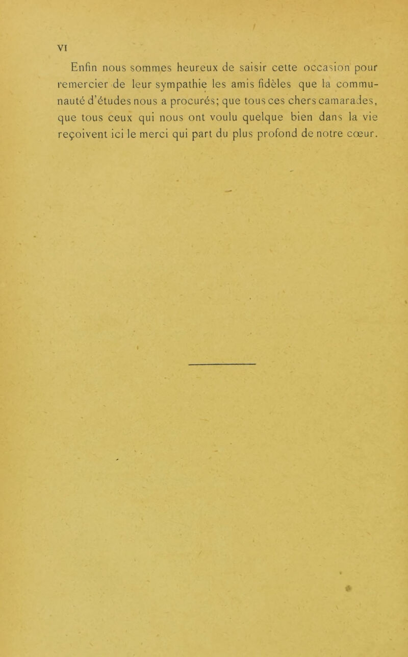 Enfin nous sommes heureux de saisir cette occasion pour remercier de leur sympathie les amis fidèles que la commu- nauté d’études nous a procurés; que tous ces chers camarades, que tous ceux qui nous ont voulu quelque bien dans la vie reçoivent ici le merci qui part du plus profond de notre cœur. I