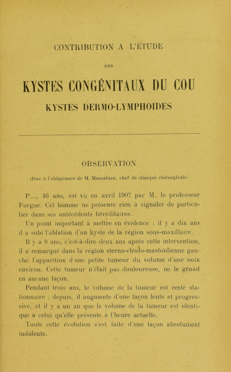 DES KYSTES DERMO-LYMPHOIDES OBSERVATION (Due à l’obligeance de M. Massabiau, chef de clinique chirurgicalé) P..., 40 ans, est vu en avril 1907 par M. le professeur F orgue. Gel homme ne présente rien à signaler de particu- lier dans ses antécédents héréditaires. Un point important à mettre en évidence : il y a dix ans il a subi l’ablation d’un kyste de la région sous-maxillaire. 11 y a 8 ans, c’est-à-dire deux ans après celte intervention, n il a remarqué dans la région sterno-cléido-mastoïdienne gau- che l'apparition d une petite tumeur dui volume d’une noix environ. Cette lumeur n’élait pas douloureuse, ne le gênait en aucune façon. Pendant trois ans, le volume de la tumeur est resté sta- tionnaire ; depuis, il augmente d’une façon lente et progres- sive, et il y a un an que le volume de la tumeur esl identi- que à celui qu’elle présente à l’heure actuelle. J oute celte évolution s’est faite d’une façon absolument indolente.