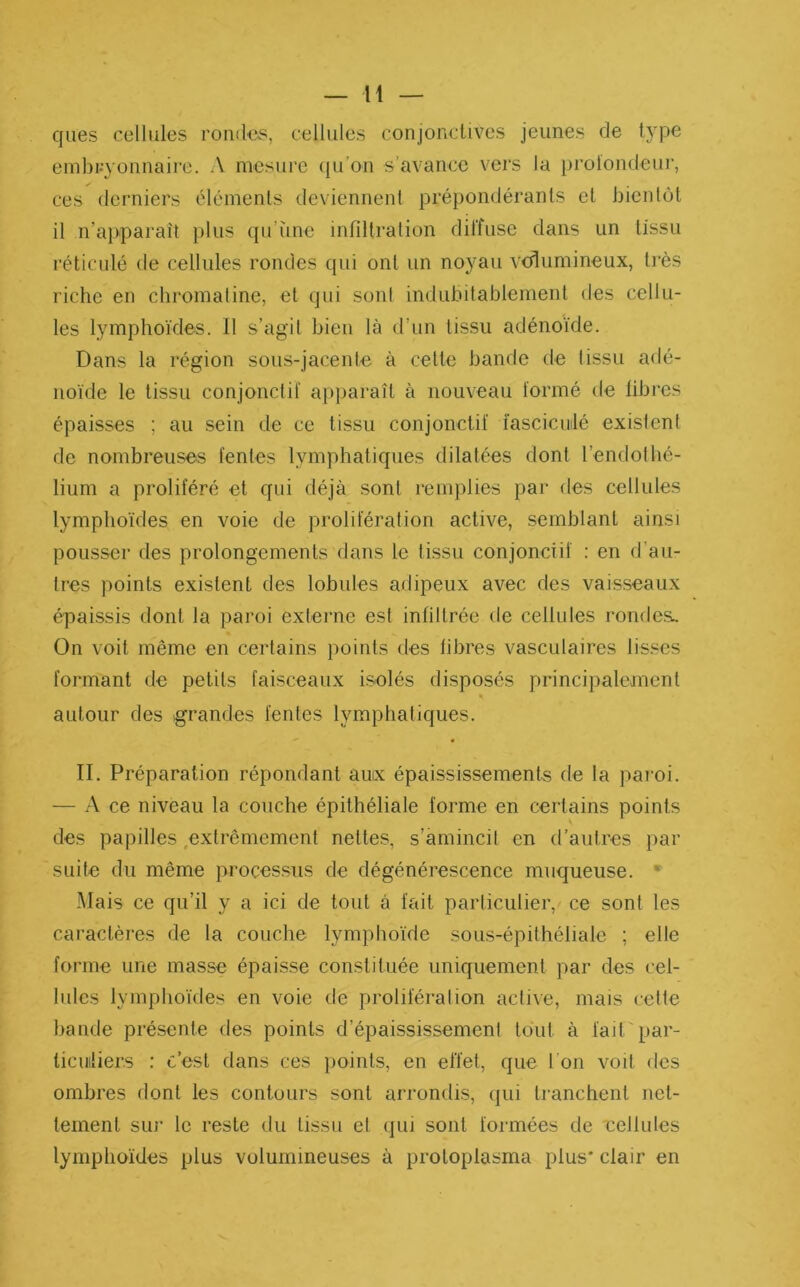 ques cellules rondes, cellules conjonctives jeunes de type embryonnaire. A mesure qu’on s’avance vers la profondeur, ces derniers éléments deviennent prépondérants et bientôt il n’apparaît plus qu’une infiltration diffuse dans un tissu réticulé de cellules rondes qui ont un noyau volumineux, très riche en chromatine, et qui sont indubitablement des cellu- les lymphoïdes. 11 s’agit bien là d’un tissu adénoïde. Dans la région sous-jacente à cette bande de tissu adé- noïde le tissu conjonctif apparaît à nouveau formé de fibres épaisses ; au sein de ce tissu conjonctif ïascicmlé existent de nombreuses fentes lymphatiques dilatées dont l’endofhé- lium a proliféré et qui déjà sont remplies par des cellules lymphoïdes en voie de prolifération active, semblant ainsi pousser des prolongements dans le tissu conjonctif : en d’au- tres points existent des lobules adipeux avec des vaisseaux épaissis dont la paroi externe est infiltrée de cellules rondes. On voit même en certains points des fibres vasculaires lisses formant de petits faisceaux isolés disposés principalement « autour des grandes fentes lymphatiques. II. Préparation répondant aux épaississements de la paroi. — A ce niveau la couche épithéliale forme en certains points des papilles extrêmement nettes, s’amincit en d’autres par suite du même processus de dégénérescence muqueuse. Mais ce qu’il y a ici de tout à fait particulier, ce sont les caractères de la couche lymphoïde sous-épithéliale ; elle forme une masse épaisse constituée uniquement par des cel- lules lymphoïdes en voie de prolifération active, mais cette bande présente des points d’épaississement tout à lad par- ticuliers : c’est dans ces points, en effet, que I on voit des ombres dont les contours sont arrondis, qui tranchent net- tement sur le reste du tissu et qui sont formées de cellules lymphoïdes plus volumineuses à protoplasma plus* clair en