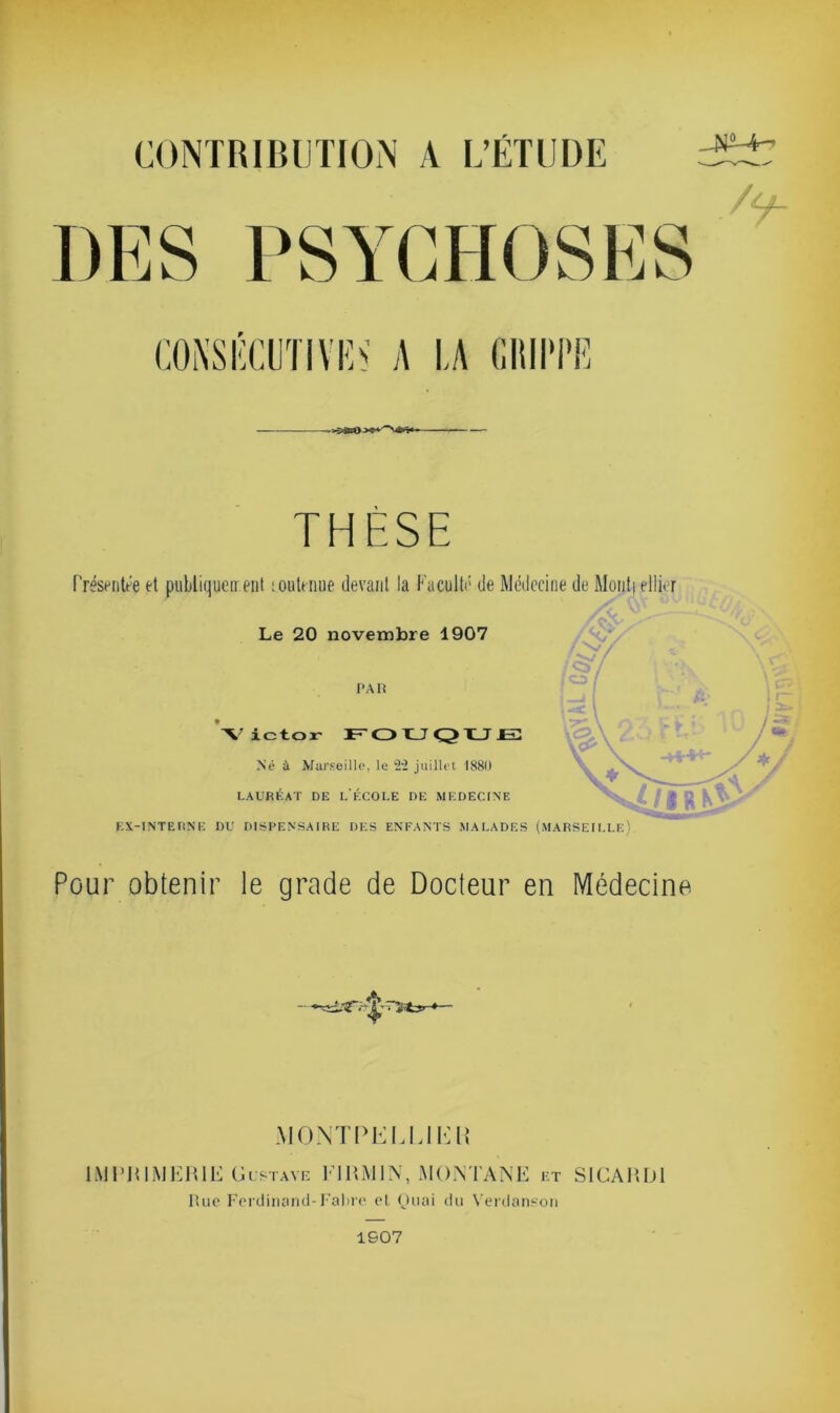 CONTRIBUTION A L’ÉTUDE T S E ? -NM- /y- CONSÉCUTIYE^ A LA GRIPPE THESE Présentée et publiquement soutenue devant la Faculté de Médecine de Mont) ellier Le 20 novembre 1907 PAR Né à Marseille, le ‘2V2 juillet 1880 LAURÉAT DE L'ÉCOLE DE MEDECINE EX-INTERNE DU DISPENSAIRE DES ENFANTS MALADES (MARSEILLE) Pour obtenir le grade de Docteur en Médecine MONTPELLIHR IMPRIMERIE Gustave FIRM1N, MO IN TA NE et SICARD1 Hue Ferdinand-Fabre el Quai du Verdanson 1S07