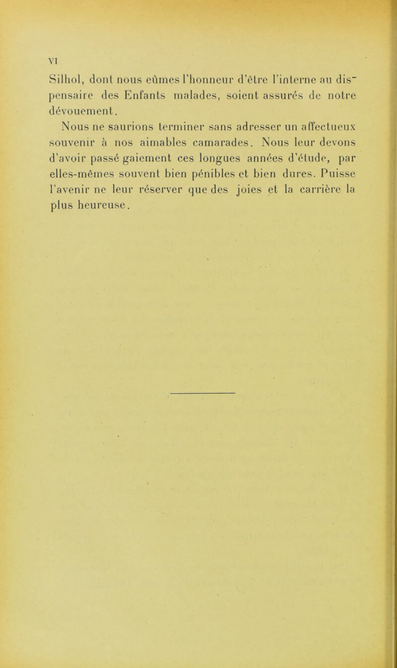 Silhol, dont nous eûmes l’honneur d’être l’interne au dis” pensaire des Enfants malades, soient assurés de notre dévouement. Nous ne saurions terminer sans adresser un affectueux souvenir à nos aimables camarades. Nous leur devons d’avoir passé gaiement ces longues années d’étude, par elles-mêmes souvent bien pénibles et bien dures. Puisse l’avenir ne leur réserver que des joies et la carrière la plus heureuse.