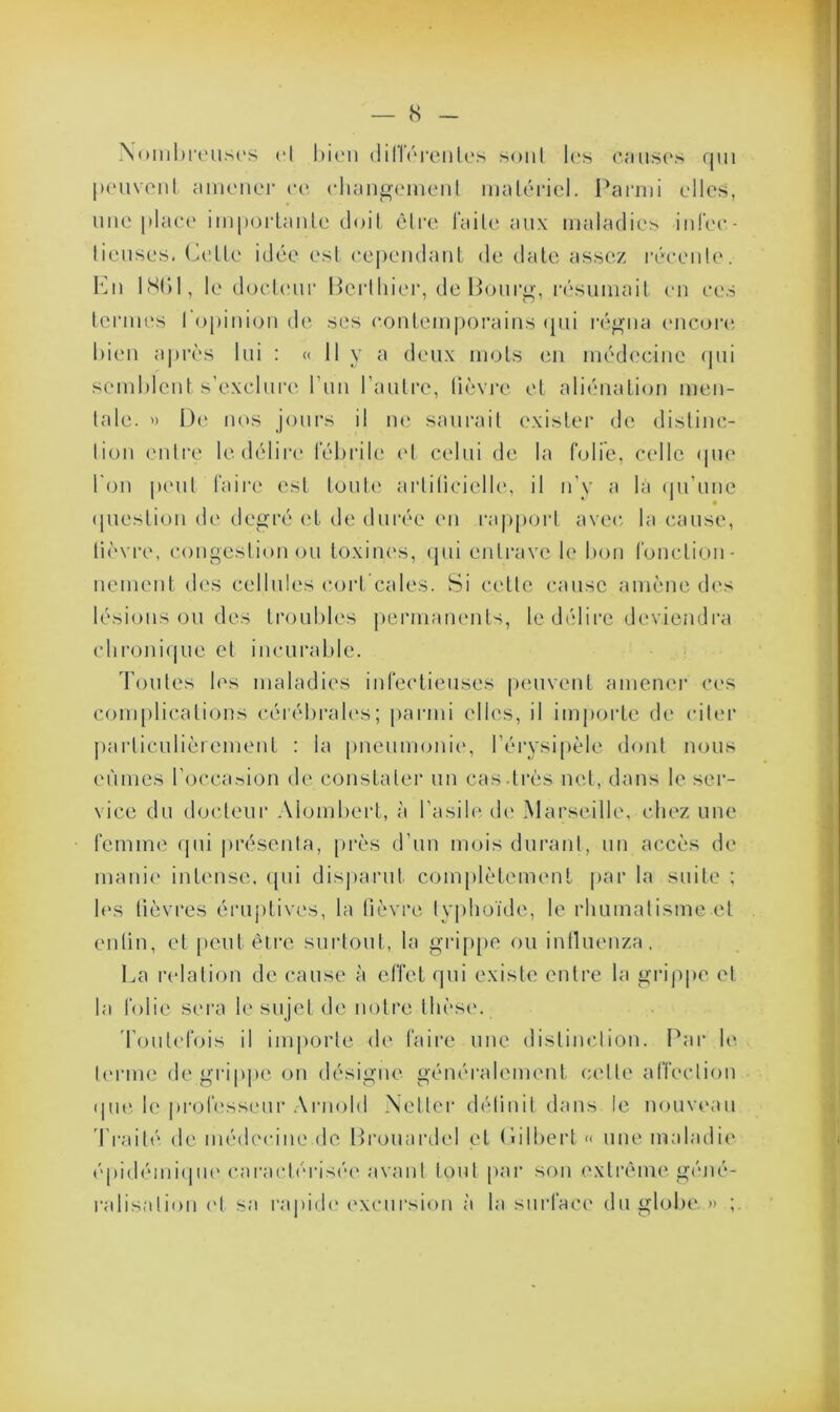 Nombreuses et bien dillérenles sont les omises qui peuvent amener oc changement matériel. Parmi elles, une place importante doit être faite aux maladies infec- tieuses. Celte idée est cependant de date assez récente. En 18()1, le docteur Bcrthier, de Bourg, résumait en ces termes l'opinion de ses contemporains qui régna encore bien après lui : « 11 y a deux mots en médecine qui semblent s’exclure l’un l’autre, lièvre et aliénation men- tale. » De nos jours il ne saurait exister de distinc- tion entre le délire fébrile et celui de la folié, celle que bon peut faire est toute artificielle, il n’y a la qu’une question de degré et de durée en rapport avec la cause, lièvre, congestion ou toxines, qui entrave le bon fonction- nement des cellules cort cales. Si celle cause amène des lésions ou des troubles permanents, le délire deviendra chronique et incurable. Toutes les maladies infectieuses peuvent amener ces complications cérébrales; parmi elles, il importe de citer particulièrement : la pneumonie, l’érysipèle dont nous eûmes l’occasion de constater un cas .très net, dans le ser- vice du docteur Alombcrt, à l’asile, de Marseille, chez une femme qui présenta, près d’un mois durant, un accès de manie intense, qui disparut complètement par la suite ; les lièvres éruptives, la fièvre typhoïde, le rhumatisme et enfin, et peut être surtout, la grippe ou influenza. La relation de cause à effet qui existe entre la grippe et la folie sera le sujet de notre thèse. Toutefois il importe de faire une distinction. Par le terme de grippe on désigne généralement celte affection ipie le professeur Arnold Netter définit dans le nouveau Traité de médecine de Brouardel et (iilbert « une maladie épidémique caractérisée avant tout par son extrême géné- ralisation et sa rapide excursion à la surface du globe. » ;