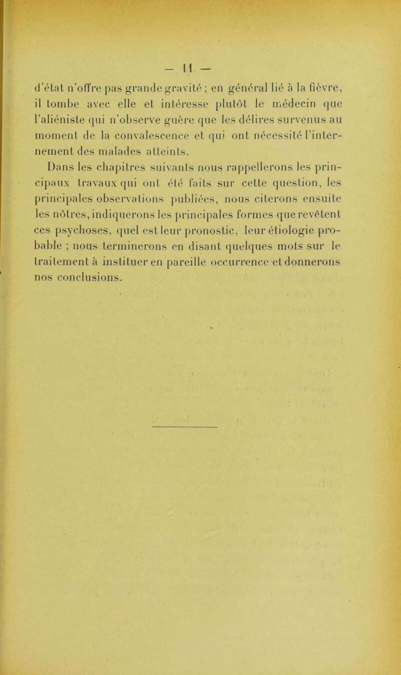 d’état n’offre pas grande gravité ; en général lié à la fièvre, il tombe avec elle et intéresse plutôt le médecin que l’aliéniste qui n’observe guère que les délires survenus au moment de la convalescence et qui ont nécessité l'inter- nement des malades atteints. Dans les chapitres suivants nous rappellerons les prin- cipaux travaux qui ont élé faits sur cette question, les principales observations publiées, nous citerons ensuite les nôtres, indiquerons les principales formes que revêtent ces psychoses, quel est leur pronostic, leur étiologie pro- bable ; nous terminerons en disant quelques mots sur le traitement à instituer en pareille occurrence et donnerons nos conclusions.
