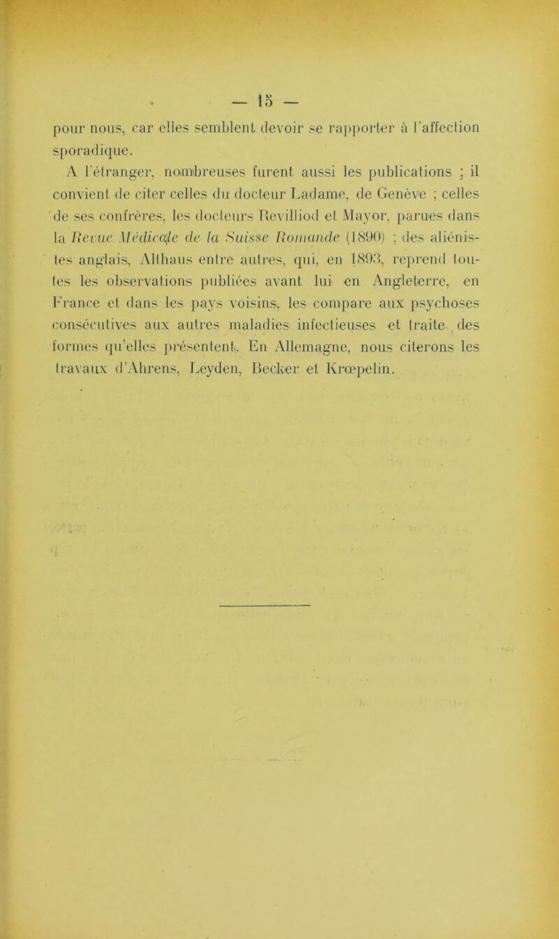pour nous, car elles semblent devoir se rapporter à l'affection sporadique. A l’étranger, nombreuses furent aussi les publications ; il convient de citer celles du docteur Ladame, de Genève ; celles de ses confrères, les docteurs Revilliod et May or, parues dans la Reiue Médicale de la Suisse Romande (1890) ; des aliénis- tes anglais, Allhaus entre autres, qui, en 1893, reprend tou- tes les observations publiées avant lui en Angleterre, en France et dans les pays voisins, les compare aux psychoses consécutives aux autres maladies infectieuses et traite des formes qu’elles présentent. En Allemagne, nous citerons les travaux d’Ahrens, Leyden, Becker et Krœpelin.