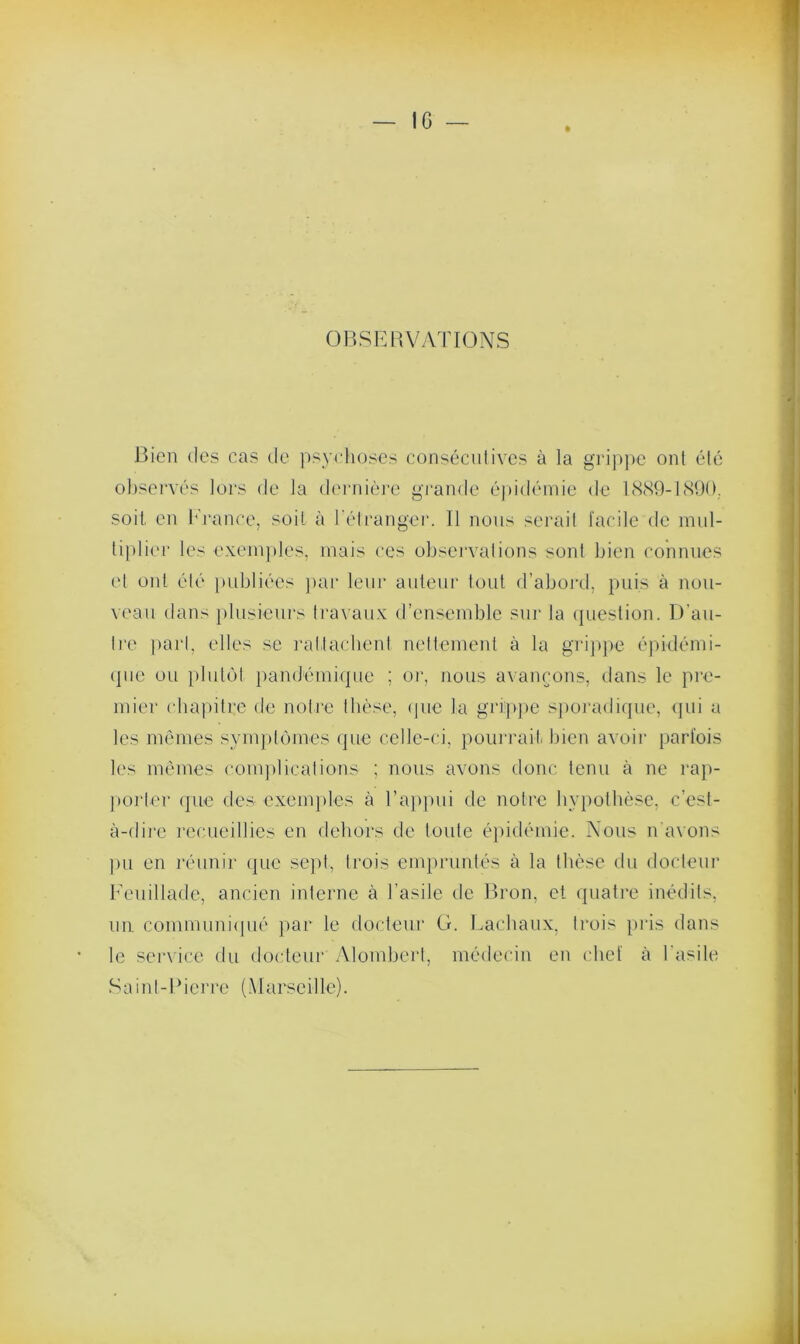 IG OBSERVATIONS Bien des cas de psychoses consécutives à la grippe ont été observés lors de la dernière grande épidémie de 1889-1890,. soit en France, soit à l’étranger. 11 nous serait facile de mul- tiplier les exemples, mais ces observations sont bien connues et ont élé publiées par leur auteur tout d’abord, puis à nou- veau dans plusieurs travaux d’ensemble sur la question. D’au- tre part, elles se rattachent nettement à la grippe épidémi- que ou plutôt pandémiquc ; or, nous avançons, dans le pre- mier chapitre de notre thèse, que la grippe sporadique, qui a les mêmes symptômes que celle-ci, pourrait bien avoir parfois les mêmes complications ; nous avons donc tenu à ne rap- porter que des exemples à l’appui de notre hypothèse, c’est- à-dire recueillies en dehors de toute épidémie. Nous n'avons pu en réunir que sept, trois empruntés à la thèse du docteur Feuillade, ancien interne à l’asile de Bron, et quatre inédits, un communiqué par le docteur G. Lachaux, trois pris dans le service du docteur Alombert, médecin en chef à l'asile Saint-Pierre (Marseille).