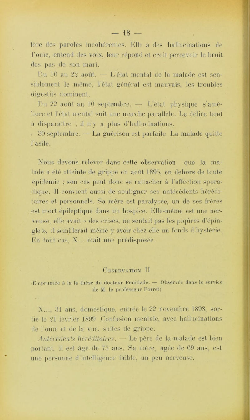 1ère de* paroles incohérentes. Elle a des hallucinations de l’ouïe, entend tles voix, leur répond et croit percevoir le bruit des pas de son mari. Du 10 au 22 août. L’état mental de la malade est sen- siblement le même, l’état général est mauvais, les troubles digestifs dominent. Du 22 août au 10 septembre. — L’état physique s’amé- liore et Létal mental suit une marche parallèle. Le délire tend à disparaître ; il n’y a plus d’hallucinations. . 30 septembre. — La guérison est parfaite. La malade quitte l’asile. Nous devons relever dans celte observation que la ma- lade a été atteinte de grippe en août 1895, en dehors de toute épidémie ; son cas peut donc se rattacher à l’alïeclion spora- dique. U convient aussi de souligner ses antécédents hérédi- taires et personnels. Sa mère est paralysée, un de ses frères est mort épileptique dans un hospice. Elle-même est une ner- veuse, elle avait « des crises, ne sentait pas les piqûres d’épin- gle », il semLierait même y avoir chez elle un fonds d’hystérie. En tout cas, X... était une prédisposée. Observation II (Empruntée à la la thèse du docteur Feuillade. — Observée dans le service de M. le professeur Porret) N..., 31 ans, domestique, entrée le 22 novembre 1898, sor- tie le 21 février 1899. Confusion mentale, avec hallucinations de l'ouïe et de la vue, suites de grippe. Antécédent tiévédilcdves. — Le père de la imalade est bien portant, il est âgé de 73 ans. Sa mère, âgée de 69 ans, est une personne d’intelligence faible, un peu nerveuse.