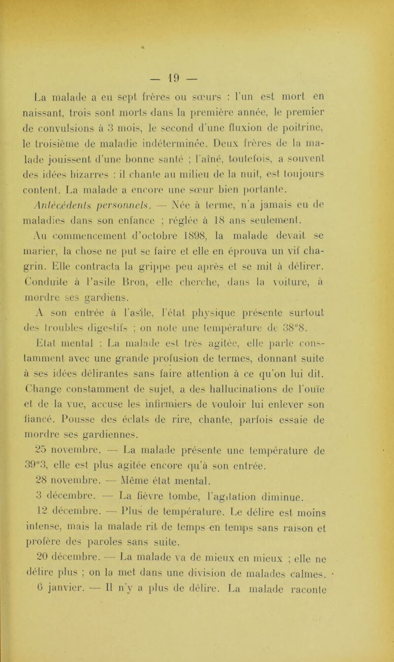 La malade a eu sept frères ou sœurs : l’un est mort en naissant, trois sont morts dans la première année, le premier de convulsions à 3 mois, le second d’une fluxion de poitrine, le troisième de maladie indéterminée. Deux frères de la ma- lade jouissent d’une bonne santé ; l’aîné, toutefois, a souvent des idées bizarres : il chante au milieu de la nuit, est toujours content. La malade a encore une sœur bien portante. Antécédents personnels. — Née à terme, n'a jamais eu de maladies dans son enfance ; réglée à 18 ans seulement. Au commencement d’octobre 1898, la malade devait se marier, la chose ne put se faire et elle en éprouva un vif cha- grin. Elle contracta la grippe peu après et se mit à délirer. Conduite à l’asile Brou, elle cherche, dans la voilure, à mordre ses gardiens. A son entrée à l’asile, l’état physique présente surtout des troubles digestifs ; on note une température de 38°8. Etal mental : La malade est très agitée, elle parle cons- tamment avec une grande profusion de termes, donnant suite à ses idées délirantes sans faire attention à ce qu’on lui dit. Change constamment de sujet, a des hallucinations de l’ouïe et de la vue, accuse les infirmiers de vouloir lui enlever son fiancé. Pousse des éclats de rire, chante, parfois essaie de mordre scs gardiennes. 25 novembre. — La malade présente une température de 39°3, elle est plus agitée encore qu’à son entrée. 28 novembre. — Même état mental. 3 décembre. — La fièvre tombe, l’agitation diminue. 12 décembre. — Plus de température. Le délire est moins intense, mais la malade rit de temps en temps sans raison et profère des paroles sans suite. 20 décembre. — La malade va de mieux en mieux ; elle ne délire plus ; on la met. dans une division de malades calmes. • G janvier. — 11 n’y a plus de délire. La malade raconte