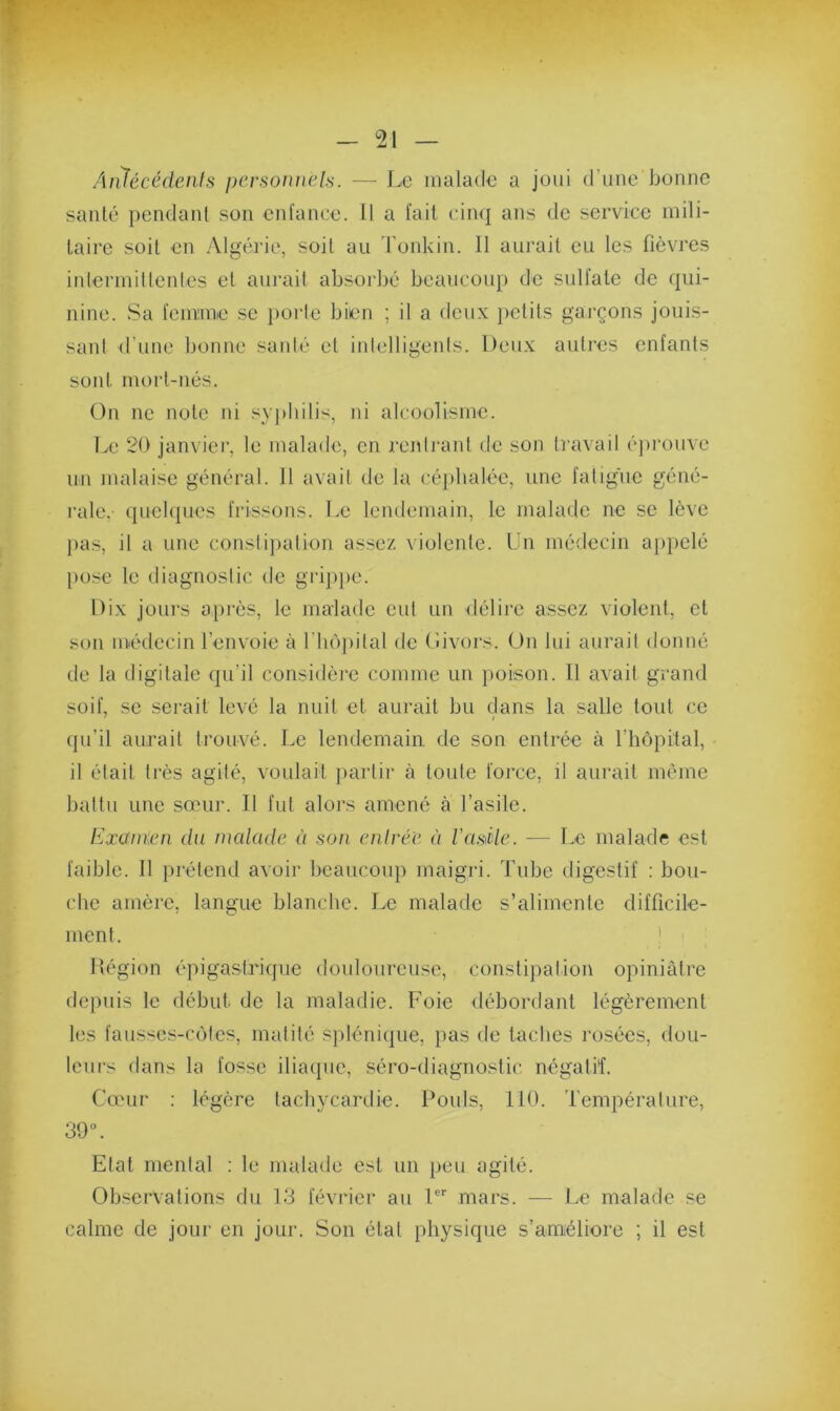 AnJécédents personnels. — Le malade a joui d'une bonne santé pendant son enfance. 11 a fait cinq ans de service mili- taire soit en Algérie, soit au Tonkin. 11 aurait eu les fièvres intermittentes et aurait absorbé beaucoup de sulfate de qui- nine. Sa femme se porte bien ; il a deux petits garçons jouis- sant d'une bonne santé et intelligents. Deux autres enfants sont, mort-nés. On ne note ni syphilis, ni alcoolisme. Le 20 janvier, le malade, en rentrant de son travail éprouve un malaise général. Il avait de la céphalée, une fatigue géné- rale,- quelques frissons. Le lendemain, le malade ne se lève pas, il a une constipation assez violente. Un médecin appelé pose le diagnostic de grippe. Dix jours après, le malade eut un -délire assez violent, et son médecin l’envoie à l’hôpital de Givors. On lui aurait donné de la digitale qu’il considère comme un poison. Il avait grand soif, se serait levé la nuit et aurait bu dans la salle tout ce qu’il aurait trouvé. Le lendemain de son entrée à l'hôpital, il était très agité, voulait partir à toute force, il aurait même battu une sœur. Il fut alors amené à l’asile. Examen du malade à son entrée ù ïasüe. — Le malade est faible. 11 prétend avoir beaucoup maigri. Tube digestif : bou- che amère, langue blanche. Le malade s’alimente difficile- ment. Région épigastrique douloureuse, constipation opiniâtre depuis le début de la maladie. Foie débordant légèrement les fausscs-côtes, matité splénique, pas de taches rosées, dou- leurs dans la fosse iliaque, séro-diagnostic négatif. Cœur : légère tachycardie. Pouls, 110. Température, 39°. Etat mental : le malade est un peu agité. Observations du 13 février au 1er mars. — Le malade se calme de jour en jour. Son état physique s’améliore ; il est