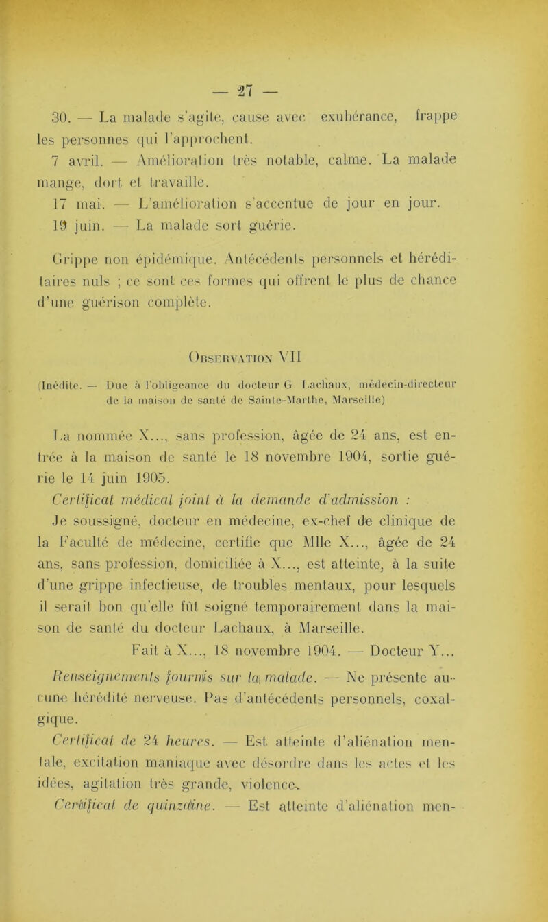 30. — La malade s’agite, cause avec exubérance, trappe les personnes qui l’approchent. 7 avril. — Amélioration très notable, calme. La malade mange, dort et travaille. 17 mai. — L’amélioration s’accentue de jour en jour. 10 juin. — La malade sort guérie. Grippe non épidémique. Antécédents personnels et hérédi- taires nuis ; ce sont ces formes qui offrent le plus de chance d’une guérison complète. Observation VII (Inédite. — Due à l’obligeance du docteur G I.aclvaux, médecin-directeur de la maison de santé de Sainte-Marthe, Marseille) La nommée X..., sans profession, âgée de 24 ans, est en- trée à la maison de santé le 18 novembre 1904, sortie gué- rie le 14 juin 1905. Certificat médical foinl ù la demande d'admission : Je soussigné, docteur en médecine, ex-chef de clinique de la Faculté de médecine, certifie que Mlle X..., âgée de 24 ans, sans profession, domiciliée à X..., est atteinte^ à la suite d’une grippe infectieuse, de troubles mentaux, pour lesquels il serait bon qu’elle fût soigné temporairement dans la mai- son de santé du docteur Lachaux, à Marseille. Fait à X..., 18 novembre 1904. — Docteur Y... Renseignements fournis sur la, malade. — Ne présente au- cune hérédité nerveuse. Pas d’antécédents personnels, coxal- gique. Certificat de 24 heures. — Est atteinte d’aliénation men- tale, excitation maniaque avec désordre dans les actes et les idées, agitation très grande, violence* Certificat de quinzaine. — Est atteinte d’aliénation men-