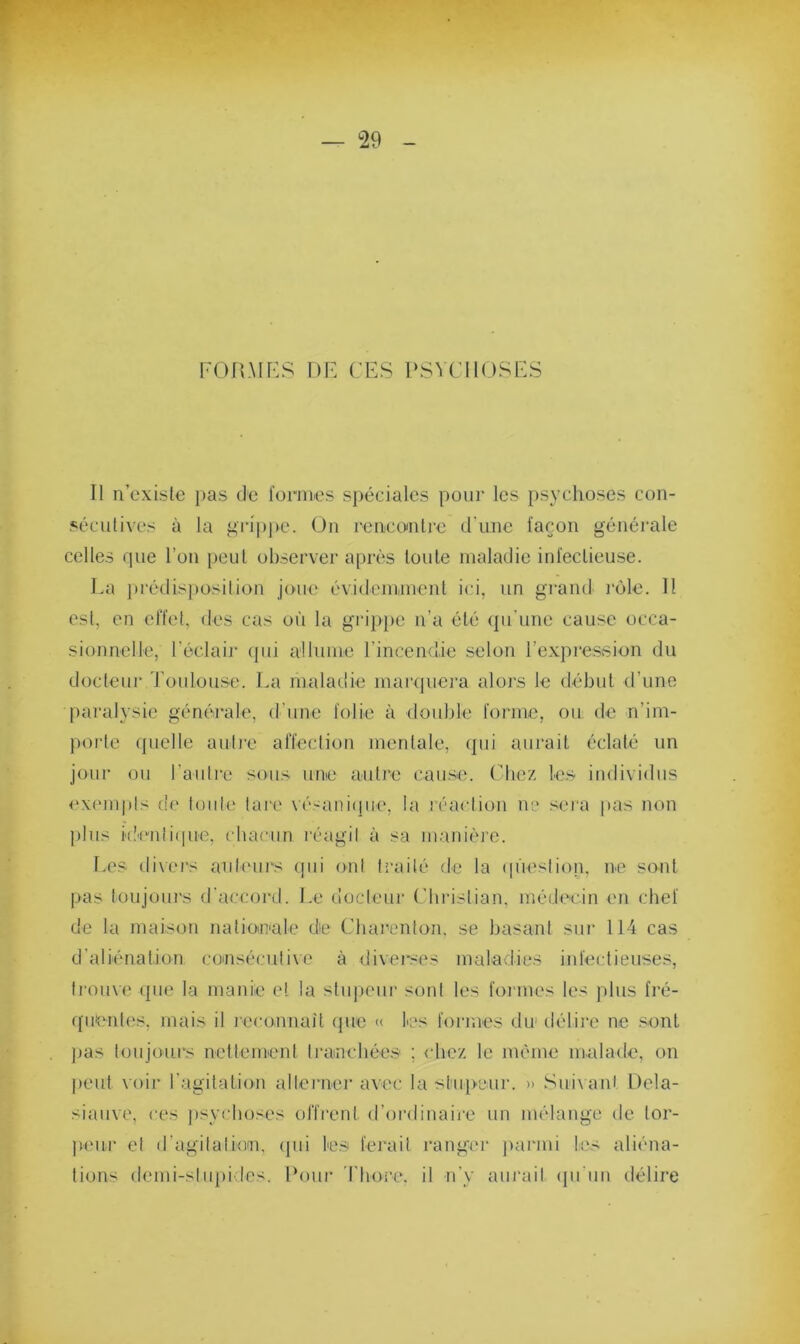 FORMES DE CES PSYCHOSES Il n’existe pas de formes spéciales pour les psychoses con- sécutives à la grippe. On rencontre d'une façon générale celles que l’on peut observer après toute maladie infectieuse. La prédisposition joue évidemment ici, un grand rôle. Il est, en effet, des cas où la grippe n’a été qu’une cause occa- sionnelle, l'éclair qui allume l’incendie selon l’expression du docteur Toulouse. La maladie marquera alors le début d’une paralysie générale, d’une folie à double forme, ou de réim- porte quelle autre affection mentale, qui aurait éclaté un jour ou l'autre sous une autre cause. Chez les individus exempts de toute lare vésanique, la réaction ne sera pas non plus identique, chacun réagit à sa manière. Les divers auteurs qui ont traité de la question, ne sont pas toujours d’accord. Le docteur Christian, médecin en chef de la maison nationale de Charenlon, se basant sur 114 cas d'aliénation consécutive à diverses maladies infectieuses, trouve que la manie et la stupeur sont les formes les plus fré- quentes. mais il reconnaît que « les formes du délire ne sont pas toujours nettement tranchées ; chez le même malade, on peut voir l’agitation alterner avec la stupeur. » Suivant Dela- siauve, ces psychoses offrent d’ordinaire un mélange de tor- peur et d’agitation, qui les ferait ranger parmi les aliéna- tions demi-stupides. Pour T bore, il n’y aurait qu'un délire