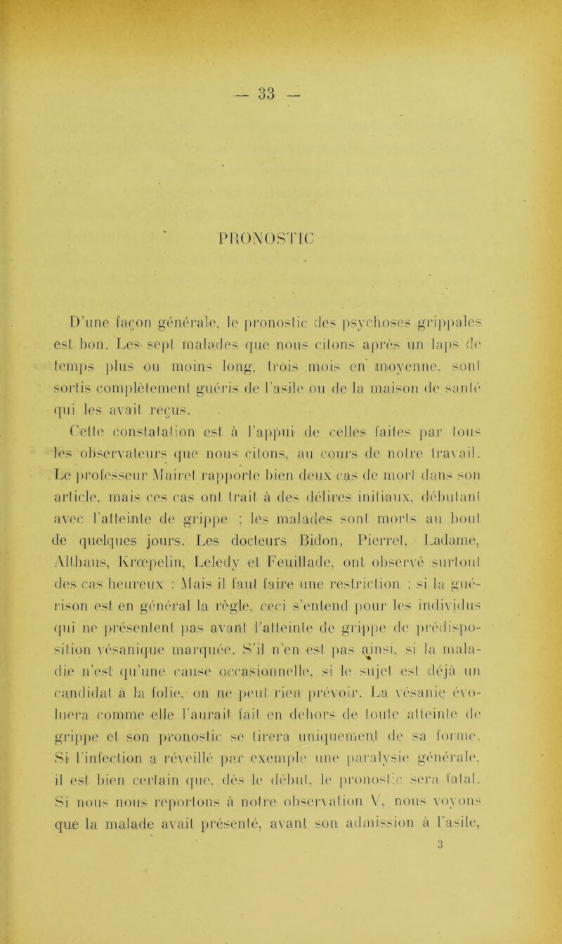 ' — 33 - PRONOSTIC D’une façon générale, le pronostic des psychoses grippales est bon. Les sept malades qiu1 nous riions après un laps de temps plus ou moins long. Lois mois en moyenne, son! sortis complètement guéris de l'asile ou de la maison do santé qui les avait reçus. ('(die constatation est à l’appui de celles laites par tous les observateurs que nous citons, au cours de notre travail. Le professeur Maire! rapporte Lion deux cas de mort dans son article, mais ces cas ont Irait à des délires initiaux, débutant avec l'atteinte de grippe : les malades sont morts au boni de quelques jours. Les docteurs Bidon, Picrrel, Ladame, A11 ha us, Krœpelin, Leledy et Feuillade. ont observé surtout des cas heureux : Mais il faut faire une restriction : si la gué- rison est en général la règle, ceci s’entend pour les individus qui ne présentent pas avant l’atteinte de grippe de prédispo- sition vésanique marquée. S'il n’en est pas ainsi, si la mala- die n'est qu’une cause occasionnelle, si le sujet est déjà un candidat à la folie, on ne peut rien prévoir. La vésanie évo- luera comme elle l'aurai! fait en dehors de toute atteinte de grippe et son pronostic si1 tirera uniquement de sa forme. Si l'infection a réveillé par exemple une paralysie générale, il est bien certain que, dès le début, le pronosLc sera lalal. Si nous nous reportons à notre observation \. nous voyons que la malade avait présenté, avant son admission à l'asile,