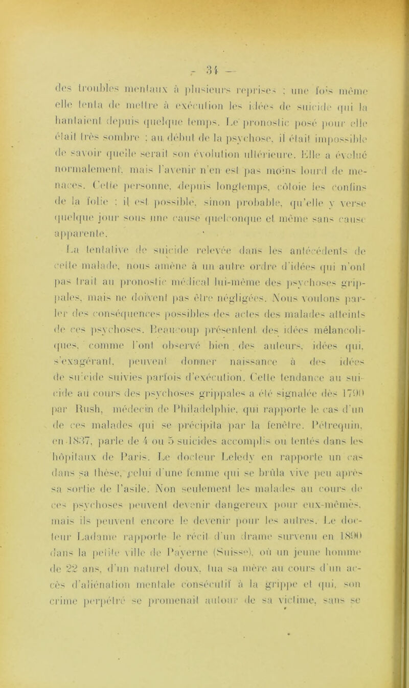 des troubles moniaux a plusieurs reprises ; uno lov- même elle Ion la d(“ iiii'llro a execution los idée- do suicide qui la hanlaionl depuis quelque temps. Le’pronostic posé pour elle était Iros sombra : au dôlmt do la psychose. il était impossible do savoir <ju('11<‘ sérail son ovulation ultérieure. le11:■ a évolué normalement'. mais l'avenir n'en es! pas moins lourd do me- n a ; • o s. ( (die personne, «depuis longtemps, côtoie les contins de la loiio : il <‘sI possible, sinon probable, qu'elle y verse quelque jour sous une cause quelconque el même sans eau si apparente. La tentative de suicide relevée dan- les antécédents do celle malade, nous amène à un autre ordre d'idées qui nOui pas Irait au pronostic médical lui-mème des psychoses grip- pales, mais ne doivent pas èlro négligées. .Vous voulons par- ler des conséquences possibles des actes des malades alleinls do ces psychoses. Beaucoup présentent des idées mélancoli- ques. comme boni ob-ervé bien des auteurs, idées qui. s’exagérant, peuvent donner naissance à des idées do su eide suivies parfois d'exécution. Cette tendance au sui eide au cours des psychoses grippales a été signalée dès 171)0 par Bush, médecin de Philadelphie, qui rapporte le cas d'un de ces malades qui se précipita par la fenêtre. Pétrequin, en 1887, parle de 4 ou 5 suicides accomplis ou tentés dans le^ hôpitaux de Paris. Le docteur Lelcdy en l’apporte un cas dans sa Ihcse, j*elui d’une femme qui se brûla vive peu après sa sortit' de l’asile. Non seulement le- malades au cours de ce- psychoses peuvent devenir dangereux pour eux-mèmês. mai- ils peinent encore le devenir pour les autres. Le doc- teur Ladame rapporte le récit d'un trame survenu en 1800 dan- la petite ville de Payerai' (Suisse), où un jeune homme de 22 ans. d’un naturel doux, tua sa mère au cours d'un ac- cès d’aliénation mentale consécutif à la grippe e! qui. son crime perpétré se promenait autour de sa victime, sans se