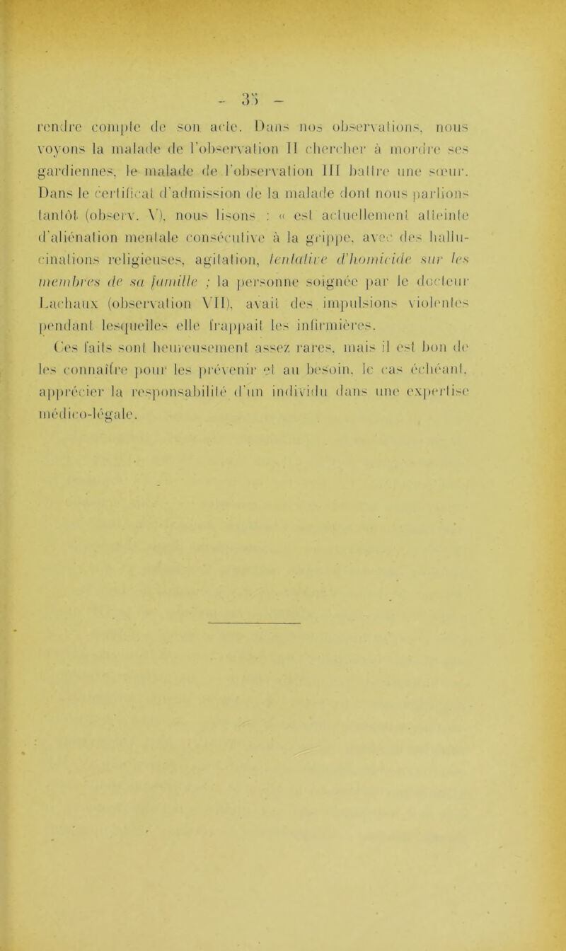 O v’ — o.) — rendre coniple de son aide. Dans nos observations, nous voyons la malade de l'observation II chercher à inordre ses gardiennes, le malade de l'observation JJI battre une sœur. Dans le certificat d'admission de la malade dont nous parlions tantôt, (observ. \’). nous lisons : « est actuellement atteinte d’aliénation mentale consécutive à la grippe, avec des hallu- cinations religieuses, agitation, lenla lire d'homicide suc les membres de sa famille ; la personne soignée par le docteur Dachaux (observation VII), avait des impulsions violentes pendant lesquelles elle frappa il les infirmières. Ces faits sont heureusement assez rares, mais il est bon de les connaître pour les prévenir et au besoin, le cas échéant, apprécier la responsabilité d'un individu dans une expertise médico-légale.