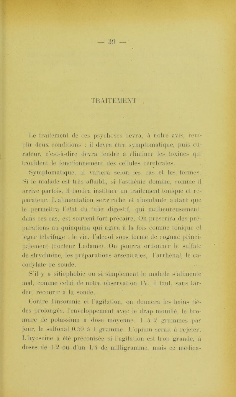 TBAITE.MLNT Le traitement de ces psychoses devra, à noire avis, rem- plir deux conditions : il devra être symptomatique, puis cu- rateur, c'est-à-dire devra tendre à éliminer les toxines (pii troublent, le fonctionnement des cellule.- cérébrales. Symptomatique, il variera selon les cas el les formes. Si le malade es! très affaibli, si l'asthénie domine, comme il arrive parfois, i!l faudra instituer un traitement Ionique el ré- parateur. L’alimentation sera* riche et abondante autant que le permettra l’état du tube digestif, qui malheureiisemeni dans ces cas. est souvent fort précaire. On prescrira des pré- parations au quinquina qui agira à la fois comme tonique et léger fébrifuge : le vin. l'alcool sous forme de cognac princi- palement (docteur Ladame). On pourra ordonner le su liai e de strychnine, les préparations arsenicales, larrhénal. le ca- codylate de soude. S’il y a sitiophubie ou si simplement le malade s'alimente mal, comme celui de-notre observation l\. il faut, sans tar- der. recourir à la sonde. ( outre 1 insomnie et l'agitation, on donnera le- bains liè- des prolongés, l'enveloppement avec le drap mouillé, le bro- mure de potassium à dose moyenne. I à 2 grammes par jour, le sidlonal 0,00 à l gramme. L’opium sérail à rejeter. L hyoscine a été préconisée si l’agitation esl Irop grande, à doses de I 2 ou d’un 1/4 de milligramme, mais ce médica-