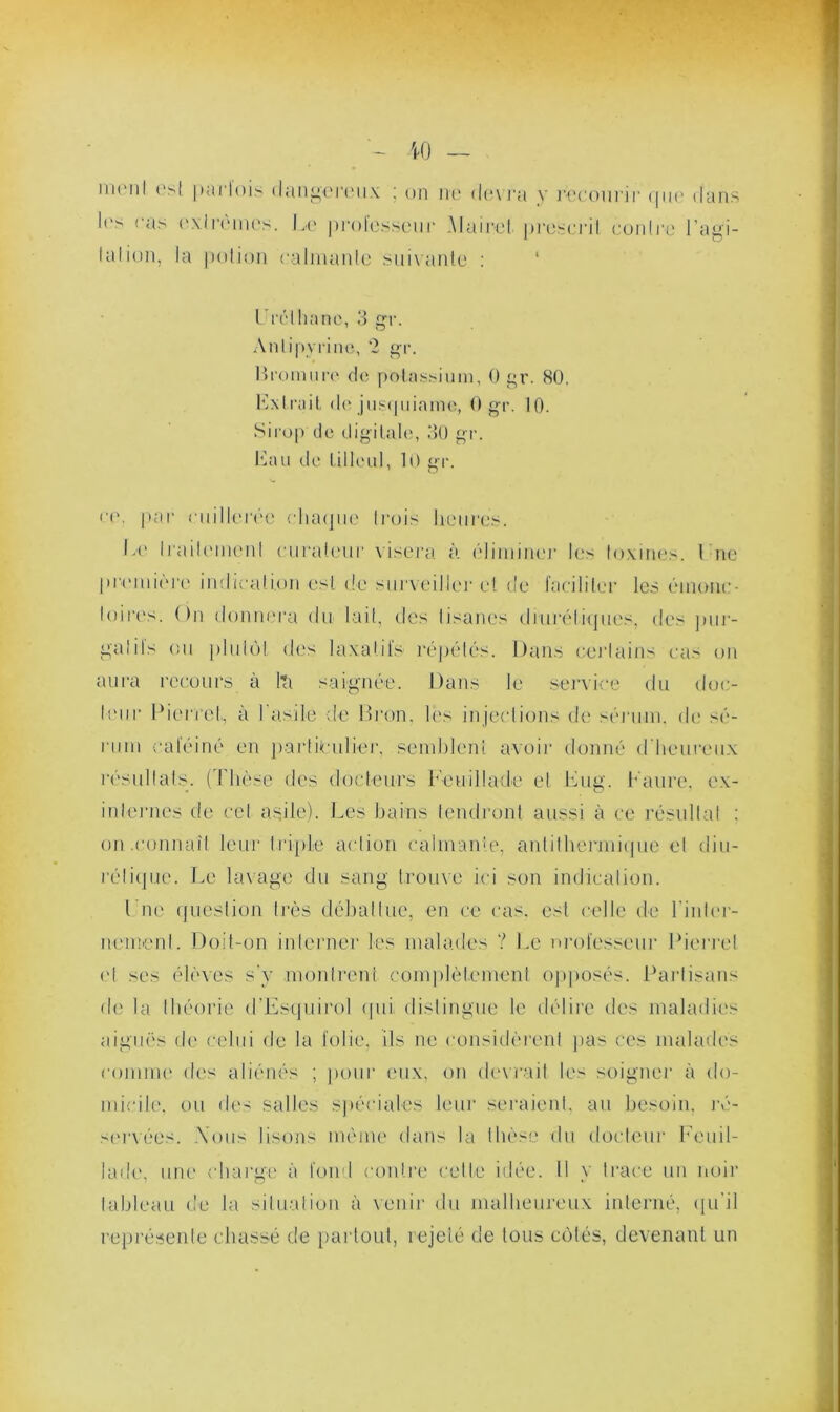 W — ment est parfois t l('s cas extrêmes, talion, la potion langereux ; on ne devra y recourir que dans Le prolessenr Mairel prescrit contre l’agi- calmanle suivante : LTélhane, 3 gr. Antipyrine, 2 gr. Bromure de potassium, 0 gr. 80. Lxlriul de jusquinme, 0 gr. 10. Sirop de digitale, 30 gr. Lau de tilleul, 10 gr. ce. par cuillerée chaque Irois heures. Le Iraileinenl curateur visera à éliminer les toxines. 1 ne première indication est de sur\eillei* et de faciliter les éinouc- loires. ()n donnera du lait, des tisanes diurétiques, des pur- gatifs (ni plutôt des laxatifs répétés. Dans certains cas on aura recours à l’a saignée. Dans le service du doc- leur Pierre!,, à l’asile de Bron, les injections de sérum, de sé- rum calciné en particulier, semldeni avoir donné d’heureux résultats. (Thèse des docteurs Leuiltade et Lug. Laure, ex- internes île cet asile). Los bains tendront aussi à ce résultat : on .connaît leur triple action calmante, anlilhennique et diu- rétique. Le lavage du sang trouve ici son indication. Luc question très débattue, en ce cas. est celle de l'inter- nement. Doit-on interner les malades ? Le nrol'esseur Pierre! (d ses élèves s'y montrent complètement opposés. Partisans fie la théorie d'Esquirol (pii distingue le délire des maladies aiguës de celui de la folie, ils ne considèrent pas ces malades comme des aliénés ; pour eux, on devrait le- soigner à do- micile, ou des salles spéciales leur seraient, au besoin, ré- servées. Tous lisons même dans la thèse du docteur Leu il- ia de, une charge à fond contre cette idée. Il y trace un noir tableau de la situation à venir du malheureux interné, qu’il représente chassé de partout, rejeté de tous côtés, devenant un