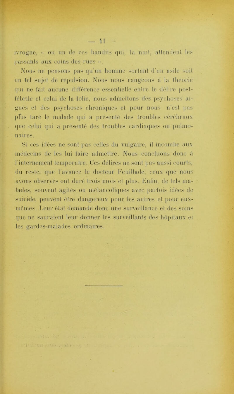 il ivrogne, « ou un de ces bandits qui. la nuit, attendent les [mssanls aux coins des rues ». Nous ne pensons pas qu’un homme sortant d'un asile soit un tel sujet de répulsion. .Vous nous rangeons à la théorie qui ne l'ait aucune différence essentielle entre le délire post- fébrile et celui de la folie, nous admettons des psychoses ai- guës et des psychoses chroniques et pour nous n’est pas plus taré le malade qui a présenté des troubles cérébraux que celui qui a présenté des troubles cardiaques ou pulmo- naires. Si ces idées ne sont pas celles du vulgaire, il incombe aux médecins de les lui faire admettre. Nous concluons donc à l'internement temporaire. Ces délires ne sont pas aussi courts, du reste, que l'avance le docteur Feuillade, ceux que nous avons observés ont duré trois mois et plus, butin, de tels ma- lades. souvent agités ou mélancoliques avec parfois idées de suicide, peuvent être dangereux [tour les autres et pour eux- mémes. Leur état demande donc une surveillance et de-- soins que ne sauraient leur donner les surveillants des hôpitaux et les gardes-malades ordinaires.