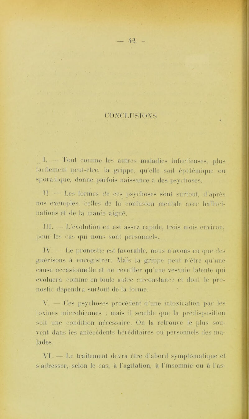 — 42 co.vrusK ).\s I. I oui ruiiinu' les auires maladies in le I euses. plus lac de me ni peul-elre, la grippe, (ju’elle sml épidémique ou sporadique, donne parfois naissance à des psychoses. Il Les iormes de ces psychoses sont surtout, d'après nos exemples, celles de la confusion mentale avec lialluri- na l i uns et de la manie aiguë. NI. — L'évolution en est assez rapide, trois mois environ, pour les cas (pii nous sont personnels. I \ . — Le pronostic est favorable, lions n avons eu que des guérisons à enregistrer. Maïs la grippe peu! n’èlre qu'une cause occasionnelle et ne réveiller qu'une vésanie latente qui évoluera comme en toute autre circonstance et don! le pro- nostic dépendra surtout de la forme. V. — Ces psychoses procèdent d’une intoxication par les toxines microbiennes ; mais il semble que la prédisposition soit une condition nécessaire. On la retrouve le plus sou- vent. dans les antécédent- héréditaires ou personnels des ma- lades. VI. . Le traitement devra être d’abord symptomatique et s'adresser, selon le cas, à l’agitation, à l’insomnie ou à l as-