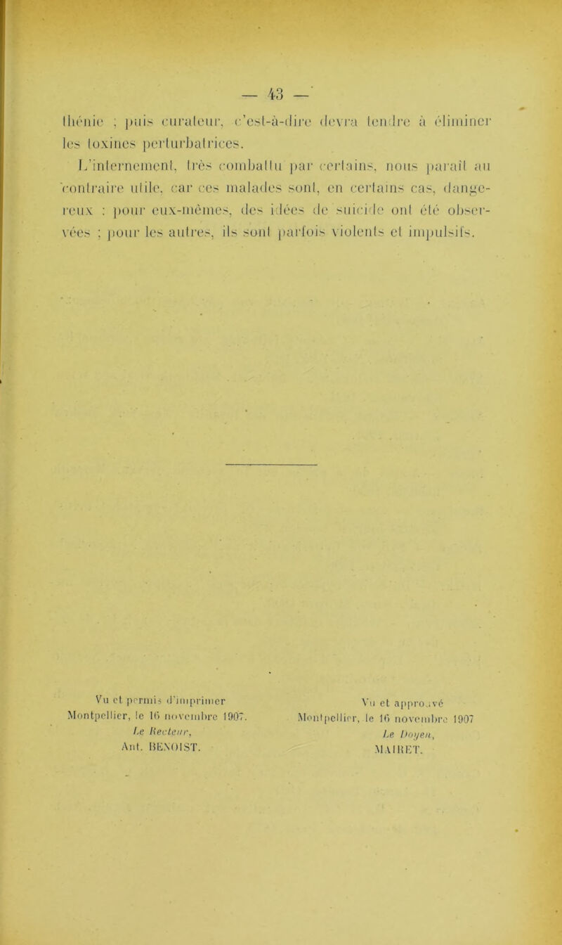 43 — thénio ; puis curateur, c’est-à-dire devra tendre à éliminer les toxines perturbatrices. L’internement, très combattu par certains, nous parait au contraire utile, car ces malades sont, en certains cas, dange- reux : pour eux-mêmes, des idées de suicide ont été obser- vées : pour les autres, ils sont parfois violents et impulsifs. Vu et permis (l’imprimer Montpellier, le 16 novembre 1907. Le Recteur, Anl. lîlïNOIST. Vu et approuvé Montpellier, le 16 novembre 1907 Le Doyen, MAI HET.