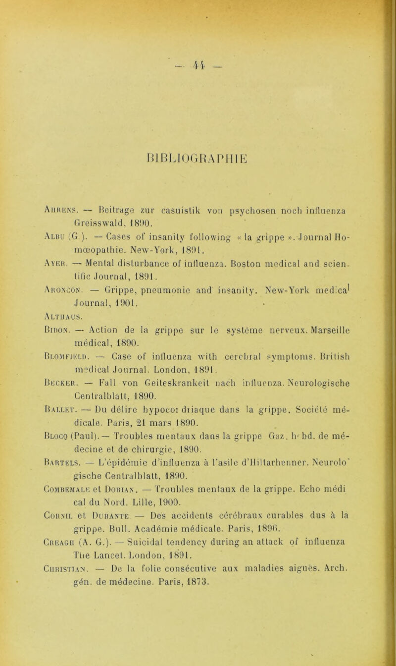 H - BIBLIOGRAPHIE Aurkks. — Beitrage zur casuistik vun psychosen nocli iniluenza Greisswald, i8V)0. Aluu (G ). — Cases ol' insanily followiog « la grippe ». Journal Ho- mœopalhie. New-York, 1801. Aveu. — Mental disturbance of iniluenza. Boston medical and scien- tilic Journal, 1801. Aroncon. — Grippe, pneumonie and insanily. New-York medica* Journal, 1001. Altuaüs. Bidon. — Action de la grippe sur le système nerveux. Marseille médical, 1890. Blomejeld. — Case of iniluenza with cérébral symploms. Brilish medical Journal. London, 1801. Becker. — Fa 11 von Geiteskrankeit nacli iniluenza. Neurologische Cenlralblatl, 1800. Ballet. — Du délire hypocoi dtiaque dans la grippe. Société mé- dicale. Paris, 21 mars 1890. Blocq (Paul). — Troubles mentaux dans la grippe Gaz. lu bd. de mé- decine et de chirurgie, 1800. Bartels. — L’épidémie d’influenza à l’asile d’Hiltarhenner. Neurolo' gische Genlralblatt, 1800. Combemale et Dorian. —Troubles mentaux de la grippe. Echo médi cal du Nord. Lille, 1900. Cornil et Durante — Des accidents cérébraux curables dus à la grippe. Bull. Académie médicale. Paris, 1800. Creagu (A. G.). — Suicidai tendency during an attack of iniluenza The Lancet. London, 1801. Christian. — De la folie consécutive aux maladies aiguës. Arch. gén. de médecine. Paris, 1873.