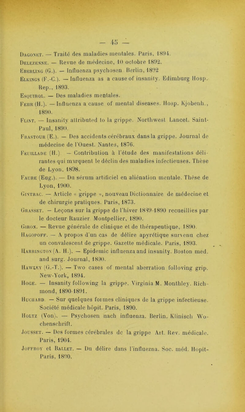 Delezenne. — Revue de médecine, 11) octobre 1892. Eberling (G.). — Influenza psychosen Berlin, 1892 Elkings (F.-C.). — Influenza as a cause of insanily. Edimburg Hosp. Rep., 1893. Esquirql. — Des maladies mentales. Feüir (H.). — Influenza a cause of mental diseases. Hosp. Kjobenh., 1890. Flint. — Insanily allributed to la grippe. Northwest Lancet. Saint- Paul, 1890. Frastour (E.). — Des accidents cérébraux dans la grippe. Journal de médecine de l'Ouest. Nantes, 1876. Fei illade (H.) — Contribution à l’élude des manifestations déli- rantes qui marquent le déclin des maladies infectieuses. Thèse de Lyon, 1898. Faure (Eug.). — Du sérum artificiel en aliénation mentale. Thèse de Lyon, 1900. Gintrac. — Article « grippe », nouveau Dictionnaire de médecine et de chirurgie pratiques. Paris, 1873. Grasset. — Leçons sur la grippe de l'hiver 1839-1890 recueillies par le docteur Rauzier Montpellier, 1890. Giron. — Revue générale de clinique et de thérapeutique, 1890. IIagopoff. — A propos d’un cas de délire apyrétique survenu chez un convalescent de grippe. Gazette médicale. Paris, 1893. Harrington (A. IL). — Epidémie influenza and insanily. Boston med. and surg. Journal, 1890. Hawlry (G.-T.). — Two cases of mental aberration folloving grip. New-York, 1894. Hoge. — Insanily following la grippe. Virginia M. Monthley. Rich - mond, 1890 1891. HucuARD. — Sur quelques foi mes cliniques de la grippe infectieuse. Société médicale hôpit. Paris, 1890. Holtz (Von).. — Psychosen nach influenza. Berlin. Klinisch Wo- chenschrift. Jousset. — Des formes cérébrales de la grippe Ait. Rev. médicale. Paris, 1904. Joffroy et Ballet. — Du délire dans l'influezna. Soc. méd. Hopit- Paris, 1890.