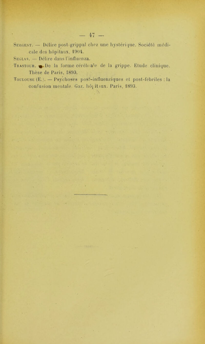 Sergent. — Délire post-grippal chez une hystérique. Société médi- cale des hôpitaux, 1904. Seglas. — Délire dans l'inilucnza. Thastoür. %.De la forme cérébiaie de la grippe. Elude clinique. Thèse de Paris, 1893. Toulouse (E.). — Psychoses post-intluenziques eL post-fébriles : la confusion mentale. Gaz. hôjitiux. Paris, 1893.