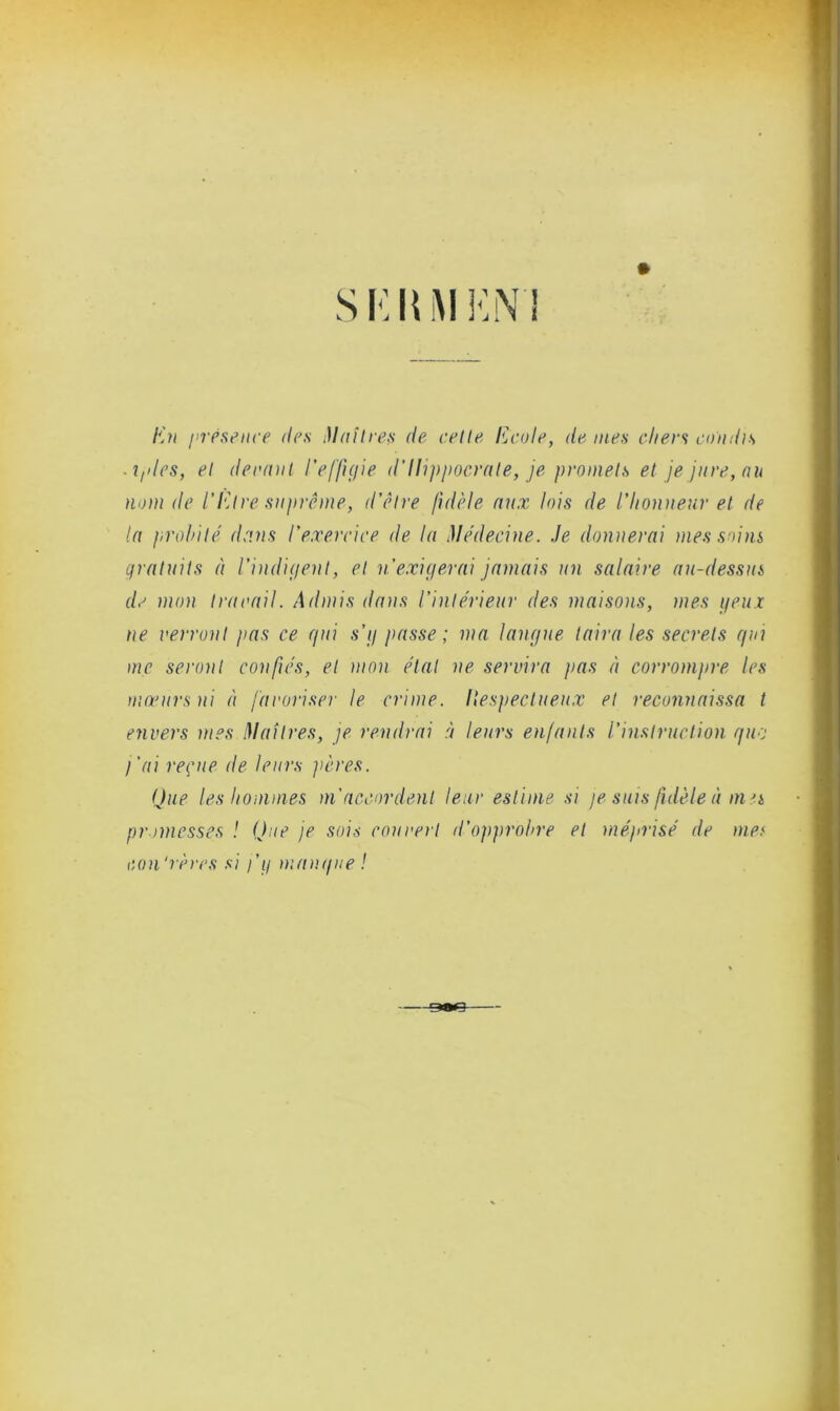 S KIUI EN ! En présence des Maîtres de celle Ecole, de mes cliers comhs . iples, el derant l'effigie d'Hippocrate, je promets et je jure, au nom de l’Etre suprême, d’être fidèle aux lois de l’honneur el de la probité dans l'exercice de la Médecine. Je donnerai mes soins gratuits à l’indigent, el n'exigerai jamais un salaire au-dessus de mon Ira rail. Admis dans l’intérieur des maisons, mes yeux ne verront pas ce gui s’g passe ; ma langue taira les secrets gui me seront confiés, el mon état ne servira pas à corrompre les mœurs ni à favoriser le crime, liespectueux et reconnaissa t envers mes Maîtres, je rendrai à leurs enfants l’instruction que j'ai reçue de leurs pères. Que les hommes m'accordent leur estime si je suis fidèle à mes promesses ! Que je sois couvert il’opprobre et méprisé de mes con'rères si j’g mangue !