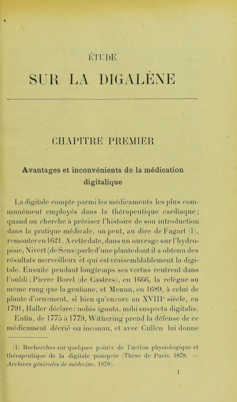 LA DIGALÈNE CHAPITRE PREMIER Avantages et inconvénients de la médication digitalique La digitale compte parmi les médicaments les plus com- munément employés dans la thérapeutique cardiaque; quand on cherche à préciser l’histoire de son introduction dans la pratique médicale, on peut, au dire deFagart(l), rem on ter en 1021. A cette date, dans un ouvrage sur l’hydro- pisie, Nivert (de Sens) parle d'une plantedont il a obtenu des résultats merveilleux et qui est vraisemblablement la digi- tale. Ensuite pendant longtemps ses vertus rentrent dans l’oubli ; Pierre Borel (de Castres), en 1660, la relègue au même rang que la gentiane, et Meunn, en 1689, à celui de plante d’ornement, si bien qu’encore au XVIIIe siècle, en 1791, Haller déclare: nobis ignola, miliisuspecta digitalis. Enlin, de 1775 à 1779, Withering prend la défense de ce médicament décrié ou inconnu, et avec Cullen lui donne (1.) Recherches sur quelques poinls de l'action physiologique et thérapeutique de la digitale pourprée (Thèse de Paris, 1878. — Archives générales de médecine. 1878).