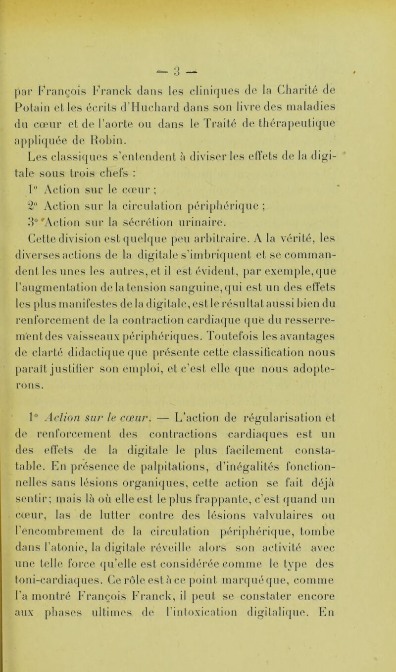 par François Franck dans les cliniques de la Charité de Potain et les écrits d’Huchard dans son livre des maladies du cœur et de l’aorte ou dans le Traité de thérapeutique appliquée de Robin. Les classiques s’entendent à diviser les effets de la digi- tale sous trois chefs : 1° Action sur le cœur ; 2° Action sur la circulation périphérique ; d°'Action sur la sécrétion urinaire. Cette division est quelque peu arbitraire. A la vérité, les diverses actions de la digitale s’imbriquent et se comman- dent les unes les autres, et il est évident, par exemple,que l’augmentation delà tension sanguine, qui est un des effets les plus manifestes de la digitale, est le résultat aussi bien du renforcement de la contraction cardiaque que du resserre- ment des vaisseaux périphériques. Toutefois les avantages de clarté didactique que présente cette classification nous paraît justifier son emploi, et c’est elle (pie nous adopte- rons. 1° Action sur le cœur. — L’action de régularisation et de renforcement des contractions cardiaques est un des effets de la digitale le plus facilement consta- table. En présence de palpitations, d’inégalités fonction- nelles sans lésions organiques, cette action se fait déjà sentir; mais là où elle est le plus frappante, c’est quand un cœur, las de lutter contre des lésions valvulaires ou l’encombrement de la circulation périphérique, tombe dans l’atonie, la digitale réveille alors son activité avec une telle force qu’elle est considérée comme le type des toni-cardiaques. Ce rôle est à ce point marqué que, comme l’a montré François Franck, il peut se constater encore aux phases ultimes de l’intoxication digilalique. En