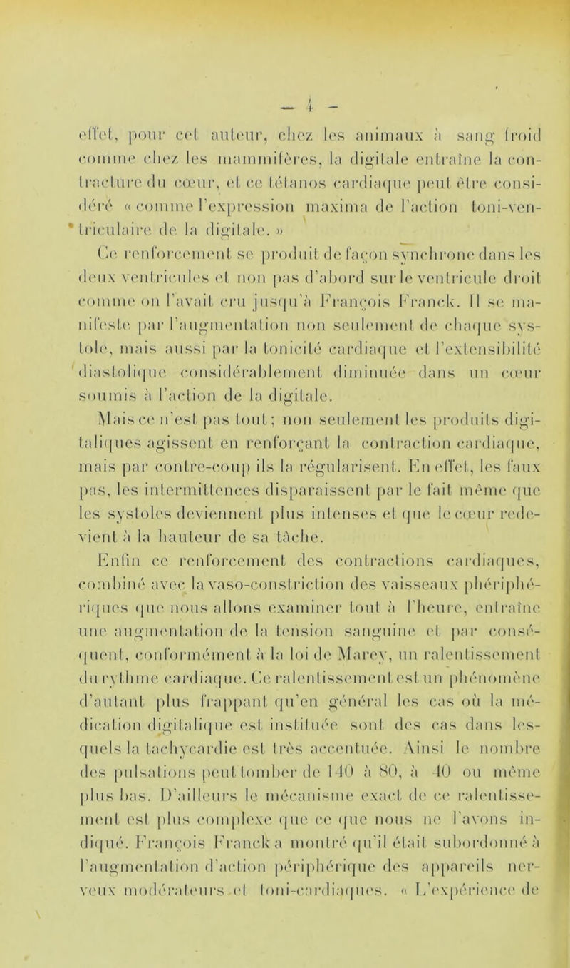 effet, pom* cet auteur, chez les animaux à sang froid comme chez les mammifères, la digitale entraîne la con- tracture du cœur, et ce tétanos cardiaque peut être consi- déré « comme l’expression maxima de l’action toni-ven- triculaire de la digitale. » ( le renforcement se produit de façon synchrone dans les deux ventricules et non pas d’abord sur le ventricule droit comme on l’avait cru jusqu’à François Franck. Il se ma- nifeste par l’augmentation non seulement de chaque sys- tole, mais aussi par la tonicité cardiaque et l’extensibilité diastolique considérablement diminuée dans un cœur soumis à l’action de la digitale. Mais ce n’est pas tout; non seulement les produits digi- tal i< | ues agissent en renforçant la contraction cardiaque, mais par contre-coup ils la régularisent. Hn effet, les faux pas, les intermittences disparaissent par le fait même que les systoles deviennent plus intenses et que le cœur rede- vient à la hauteur de sa tâche. Entin ce renforcement des contractions cardiaques, combiné avec la vaso-constriction des vaisseaux phériphé- riqucs que, nous allons examiner tout à l’heure, enlraîne une augmentation de la tension sanguine et par consé- quent, conformément à la loi de Marey, un ralentissement du rythme cardiaque. Ce ralentissement est un phénomène d’autant plus frappant qu’en général les cas où la mé- dication digitalique est instituée sont des cas dans les- quels la tachycardie est très accentuée. Ainsi le nombre des pulsations peut tomberde 1 10 à 80, à 40 ou même plus bas. D’ailleurs le mécanisme exact de ce' ralentisse- ment est plus complexe que ce que nous ne l’avons in- diqué. François Franck a montré qu’il était subordonné à l’augmentation d’action périphérique des appareils ner- veux modérateurs el loni-eardiaques. <> L’expérience de