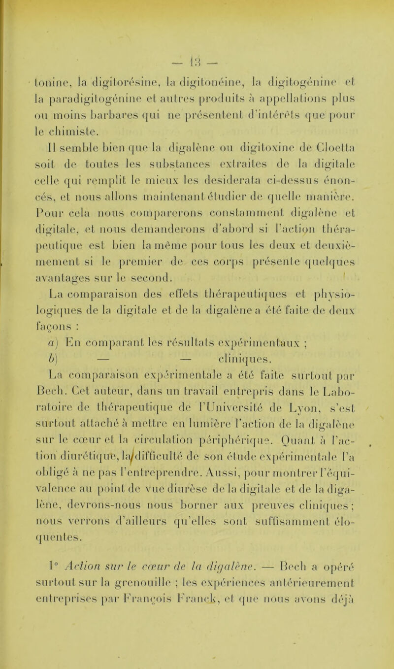 toniiie, la digilorésine, la digitonéine, la digitogénine et la paradigitogénine et autres produits à ajijiellations plus ou moins barbares qui ne présentent d’intérêts que pour le chimiste. Il semble bien que la digalène ou digitoxine de Gloetta soit de toutes les substances extraites de la digitale celle qui remplit le mieux les desiderata ci-dessus énon- cés, et nous allons maintenant étudier de quelle manière. Pour cela nous comparerons constamment digalène et digitale, et nous demanderons d’abord si l’action théra- peutique est bien la même pour tous les deux et deuxiè- mement si le premier de ces corps présente quelques avantages sur le second. La comparaison des effets thérapeutiques et physio- logiques de la digitale et de la digalène a été faite de deux façons : a) En comparant les résultats expérimentaux ; b) — — cliniques. La comparaison expérimentale a été faite surtout par Bech. Cet auteur, dans un travail entrepris dans le Labo- ratoire de thérapeutique de l’Université de Lyon, s’est surtout attaché à mettre en lumière l’action de la digalène sur h' cœur et la circulation périphérique. Quant à l'ac- tion diurétique, hydifficullé de son étude expérimentale l’a obligé à ne pas l’entreprendre. Aussi, pour montrer l’équi- valence au point de vue diurèse de la digitale et de la diga- lène, devrons-nous nous borner aux preuves cliniques ; nous verrons d’ailleurs qu’elles sont suffisamment élo- quentes. 1° Action sur le cœur de la digalène. — Bech a opéré surtout sur la grenouille ; les expériences antérieurement entreprises par Erançois Eranch, et que nous avons déjà