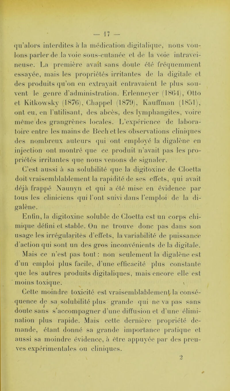 qu’alors interdites à la médication digilalique, nous vou- lons.parler de la voie sous-cutanée et de la voie intravei- neuse. La première avait sans doute été fréquemment essayée, mais les propriétés irritantes de la digitale et des produits qu’on en extrayait entravaient le plus sou- vent le genre d’administration. Erlenneyer (1804), Otto et Kitkowsky 11870), Chappel (1870), Kauffman (1851), ont eu, en l’utilisant, des abcès, des lymphangites, voire même des grangrènes locales. L expérience de labora- toire entre les mains de Becli et les observations cliniques des nombreux auteurs qui ont employé la digalène en injection ont montré que ce produit n’avait pas les pro- priétés irritantes que nous venons de signaler. C’est aussi à sa solubilité que la digitoxine de Cloetta doit vraisemblablement la rapidité de ses effets, qui avait déjà frappé Naunyn et qui a été mise en évidence par tous les cliniciens qui l’ont suivi dans l’emploi de la di- galène. Enlin, la digitoxine soluble de Cloetta est un corps chi- mique défini et stable. On ne trouve donc pas dans son usage les irrégularités d’effets, la variabilité de puissance d’action «pii sont un des gros inconvénients de la digitale. Mais ce n'est pas tout : non seulement la digalène est d’un emploi plus facile, d’une efficacité plus constante que les autres produits digitaliques, mais encore elle est moins toxique. \ Cette moindre toxicité est vraisemblablement la consé- quence de sa solubilité plus grande qui ne va pas sans doute sans s’accompagner d’une diffusion et d’une élimi- nation plus rapide. Mais cette dernière propriété de- mande, étant donné sa grande importance pratique et aussi sa moindre évidence, à être appuyée par des preu- ves expérimentales ou cliniques.