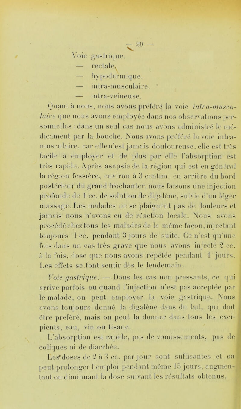 — ^0 — Voie gastrique. — rectale. \ — hypodermique. — intra-m u s eu 1 a i re. — intra-veineuse. Quant à nous, nous avons préféré la voie inlra-muscu- laîre que nous avons employée dans nos observations per- sonnelles: dans un seul cas nous avons administré le mé- dicament par la bouche. Nous avons préféré la voie intra- musculaire, car elle n’est jamais douloureuse, elle est très facile à employer et de plus par elle l’absorption esl très rapide. Après asepsie de la région qui esl en général la région fessière, environ à 3 centim. en arrière du bord postérieur du grand trochanter, nous faisons une injection profonde de 1 cc. de solution de digalène, suivie d’un léger massage. Les malades ne se plaignent pas de douleurs et jamais nous n’avons eu de réaction locale. Nous avons procédé chez tous les malades de la même façon, injectant toujours 1 cc. pendant 3 jours de suite. Ce n’est qu’une fois dans un cas très grave que nous avons injecté 2 cc. à la fois, dose que nous avons répétée pendant J jours. Les effets se .font sentir dès le lendemain. Voie f/aslrique. — Dans les cas non pressants, ce qui arrive parfois ou quand l’injection n’est pas acceptée par le malade, on peut employer la voie gastrique. Nous avons toujours donné la digalène dans du lait, qui doit être préféré, mais on peut la donner dans tous les exci- pients, eau, vin ou tisane. L’absorption est rapide, pas de vomissements, pas de coliques ni de diarrhée. Les'doses de 2 à 3 cc. par jour sont suffisantes et on peut prolonger l’emploi pendant même 1.) jours, augmen- tant ou diminuant la dose suivant les résultats obtenus.