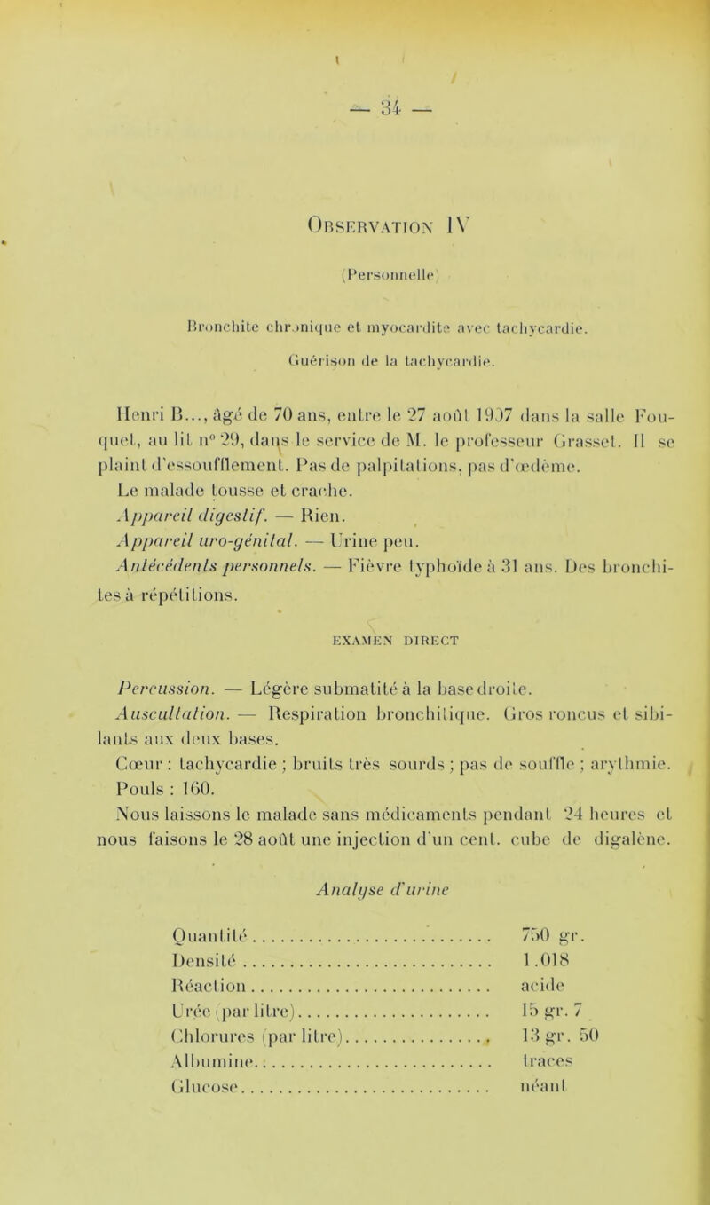 / Observation IV (Personnelle Bronchite chronique et myocardite avec tachycardie. Guérison de la tachycardie. Henri B..., dgé de 70 ans, entre le 27 août 1937 dans la salle Fou- cjuet, au lit n° 29, dans le service de M. le professeur Grasset. 11 se plaint d'essoufflement. Pas de palpitations, pas d’œdème. Le malade tousse et crache. Appareil digestif. — Rien. Appareil uro-génilal. — Urine peu. Antécédents personnels. — Fièvre typhoïde à 31 ans. Des bronchi- tes à répétitions. EXAMEN DIRECT Percussion. — Légère submatité à la base droite. Auscultation.— Respiration bronchitique. Gros roncus et sibi- lants aux deux bases. Cœur : tachycardie ; bruits très sourds ; pas (b* souffle ; arythmie. . Pouls : 160. Nous laissons le malade sans médicaments pendant 24 heures et nous faisons le 28 aoilL une injection d'un cent, cube de digalène. Analgse d'urine Quantité 760 gr. Densité 1.018 Réaction acide Urée (par litre) 15 gr. 7 Chlorures (par litre) 13 gr. 50 Albumine traces Glucose néant