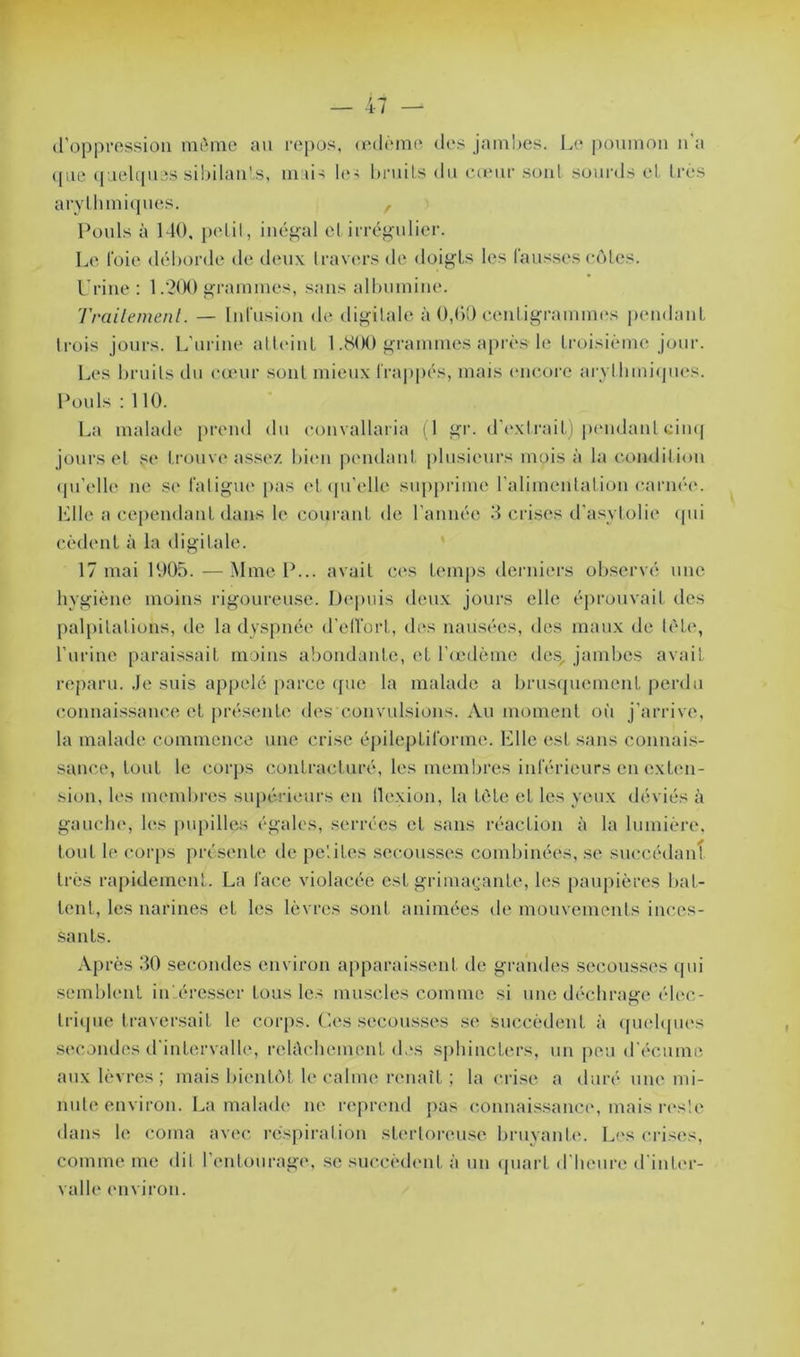 d’oppression même au repos, œdème des jambes. Le poumon n'a ([ne quelques sibilants, mais les bruits du cœur sont sourds et très arythmiques. , Pouls à 140, petit, inégal et irrégulier. Le foie déborde de deux t ravers de doigts les fausses côtes. Urine: 1.200 grammes, sans albumine. Traitement. — Infusion de digitale à 0,60 centigrammes pendant trois jours. L’urine atteint 1.800 grammes après le troisième jour. Les bruits du cœur sont mieux frappés, mais encore arythmiques. Pouls : 110. La malade prend du convallaria (1 gr. d’extrait) pendant cinq jours et se trouve assez bien pendant plusieurs mois à la condition qu'elle ne se fatigue pas et qu’elle supprime l’alimentation carnée. Elle a cependant dans le courant de l’année 3 crises d’asvlolie qui cèdent à la digitale. 17 mai 1905. —Mme P... avait ces temps derniers observé une hygiène moins rigoureuse. Depuis deux jours elle éprouvait des palpitations, de la dyspnée d'effort, des nausées, des maux de tète, l’urine paraissait moins abondante, el l’œdème des/ jambes avait reparu, .le suis appelé parce que la malade a brusquement perdu connaissance et présente des convulsions. Au moment où j’arrive, la malade commence une crise épileptiforme. Elle est sans connais- sance, tout le corps contracturé, les membres inférieurs en exten- sion, les membres supérieurs en flexion, la tète et les yeux déviés à gauche, les pupilles égales, serrées et sans réaction à la lumière, tout le corps présente de petites secousses combinées, se succédant très rapidement. La lace violacée est grimaçante, les paupières bat- tent, les narines et les lèvres sont animées de mouvements inces- sants. Après 30 secondes environ apparaissent de grandes secousses qui semblent intéresser tous les muscles comme si une déchrage élec- trique traversait le corps. Ces secousses se succèdent à quelques secondes d’intervalle, relâchement des sphincters, un peu d'écume aux lèvres; mais bientôt le calme renaît ; la crise a duré une mi- nute environ. La malade ne reprend pas connaissance, mais reslc dans le coma avec respiration stertorcuse bruyante. Les crises, comme me dit l’entourage, se succèdent à un quart d'heure d’inter- valle environ.