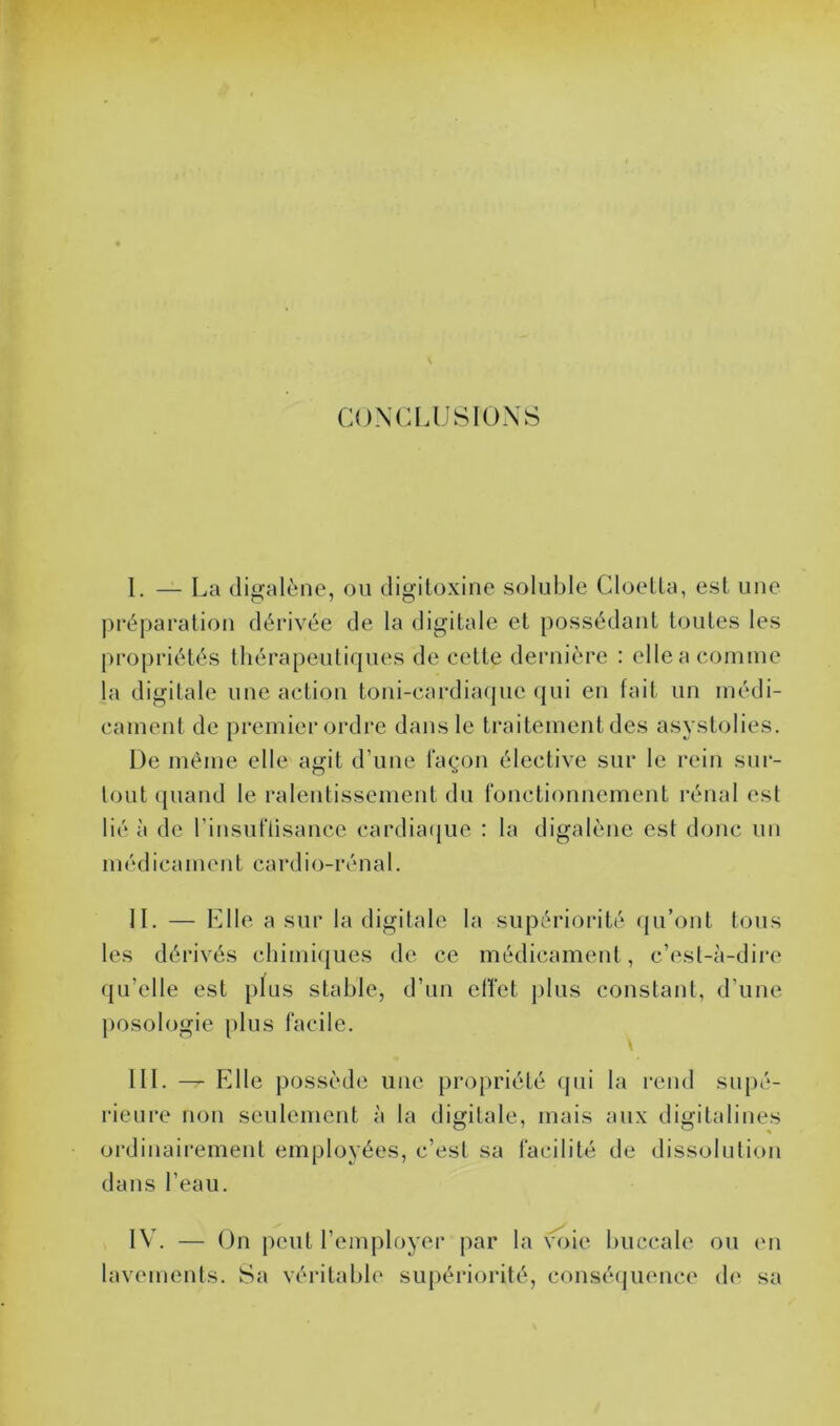 CONCLUSIONS 1. — La digalène, ou digitoxine soluble Cloetta, est une préparation dérivée de la digitale et possédant toutes les propriétés thérapeutiques de cette dernière : elle a comme la digitale une action toni-cardiaque qui en fait un médi- cament de premier ordre dans le traitement des asystolies. De même elle agit d’une façon élective sur le rein sur- tout quand le ralentissement du fonctionnement rénal est lié à de l’insuftisance cardiaque : la digalène est donc un médicament cardio-rénal. IL — Elle a sur la digitale la supériorité qu’ont tous les dérivés chimiques de ce médicament , c’est-à-dire qu'elle est plus stable, d’un effet plus constant, d’une posologie plus facile. III. —r Elle possède une propriété qui la rend supé- rieure non seulement à la digitale, mais aux digitalines ordinairement employées, c’est sa facilité de dissolution dans l’eau. IV. — On peut l’employer par la voie buccale ou en lavements. Sa véritable supériorité, conséquence de sa