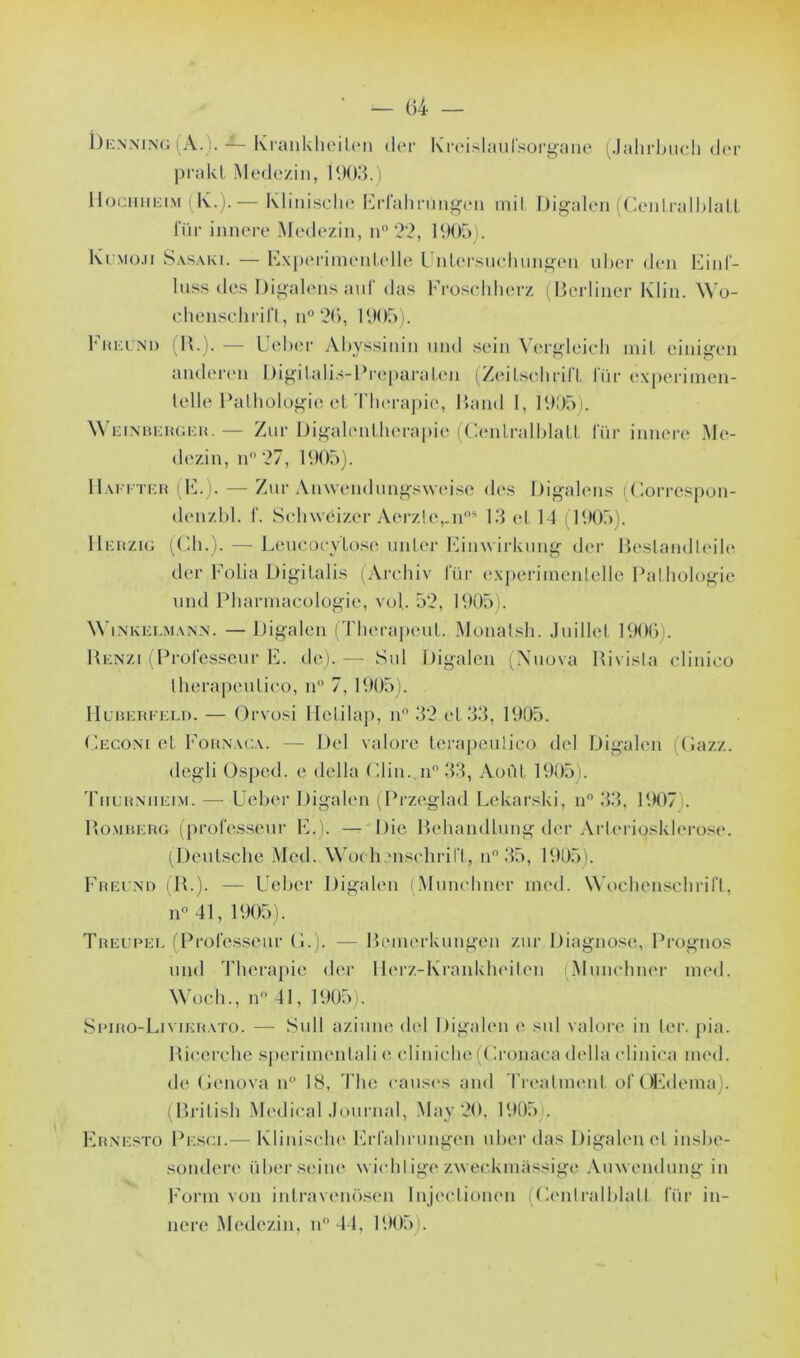 Denning (A.). ■*- KrankheiLen lier Kreislaul’sorgane (Jahrbuch der prakl Medezin, 1903.) Hochheim (K.).— Rlinische Erfahrüngen mil Digalcn (CenLralblatt für innere Medezin, n° 22, 1905). Kimo.ii Sasaki. — Experimeutelle Unlcrsuchungen liber den Einf- luss des Digalens auf das Froschherz (Berliner Klin. Wo- chenschrift, u° 26, 1905). Freund (R.). — Ueber Abyssinin und sein Vergleich mil einigen anderen Digitalis-Preparaten (Zeitschrift für experimen- telle Pathologie et Thérapie, Rand 1, 1905). Weinberger.— Znr Digalentherapie (Centralblatt für innere Me- dezin, n° 27, 1905). IIaffter (E.). — Zur Anwendungsweise des Digalens iCorrcspon- denzbl. f. Schwéizcr Acrzle,.nos 13 et 14 (1905). IIerzig (Ch.). — Leucocytose unter Einwirkung der Bestandleile der Folia Digilalis (Arehiv für experimenlelle Pathologie und Pharmacologie, vol. 52, 1905). Winkelmann. — Digalen (Therapeut. Monalsh. Juillet 1906). Renzi (Professeur E. de). — Sul Digalen (Nuova Rivisla clinico therapeulieo, n° 7, 1905). Huberfeld. — Orvosi Hetilap, n° 32 et 33, 1905. Ceconi et Forn.ua. — Del valore Lerapeulico del Digalen (Gazz. degli Osped. e délia Clin. n° 33, Août 1905). Tiiurniieim. —Ueber Digalen (Przeglad Lekarski, n° 33, 1907 . Romrerg (professeur E.). — Die Behandlung der Arteriqsklerose. (Deutsche Med. Wochenschrift, n° 35, 1905). Freund (R.). — Ueber Digalen (Munchner med. Wochenschrift, n° 41, 1905). Treupel (Professeur G.). — Bemerkungen zur Diagnose, Prognos und Thérapie der Uerz-KranUheiten (Munchner med. Woch., n° 41, 1905). Spiro-Livikrato. — Sull aziune del Digalen e sul valore in ter. pia. Riccrche sperimentali e cliniche(Cronaca délia clinica med. de Genova n° 18, The causes and Treatment ol’OEdema). (British Medical Journal, May 20, 1905), Ernesto Pe.sci.— Klinische Erfahrüngen uber das Digalen el inshe- sondere über seine wichlige zweckmassige Amvendung in Form von intravenosen Injeclionen (Centralblatt für in- nere Medezin, n° 44, 1905).