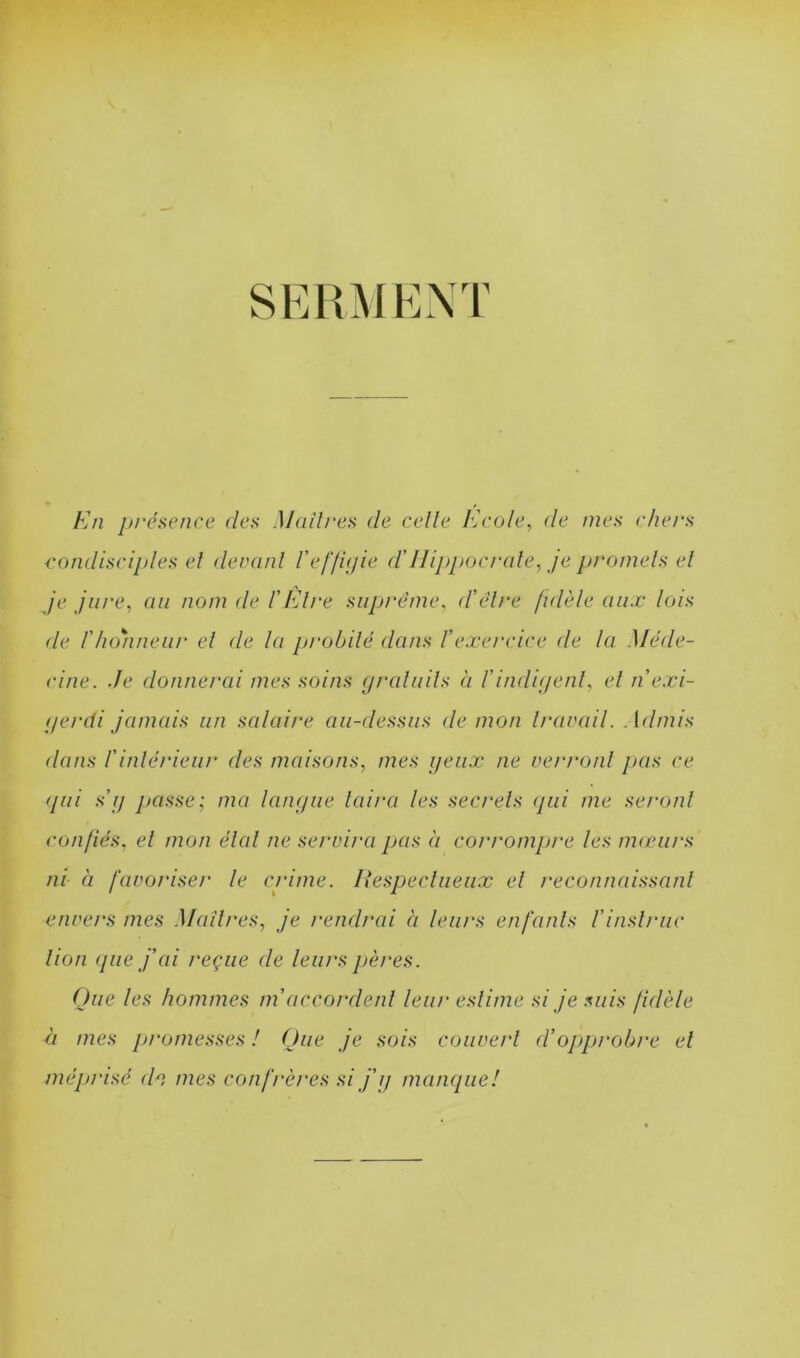 SERMENT En présence des Madrés de celle Iécole, de mes chers condisciples et devant Veffigie d'Hippocrate, je promets el je jure, au nom de l’Etre suprême, d’être fidèle aux lois de l'honneur el de la probité dans l’exercice de la Méde- cine. Je donnerai mes soins gratuits à l’indigent, et n’exi- ger di jamais un salaire au-dessus de mon travail. Admis dans l'intérieur des maisons, mes yeux ne verront pas ce gui s’g passe; ma langue taira les secrets tjui me seront confiés, el mon étal ne servira pas à corrompre les mœurs ni à favoriser le crime. Respectueux el reconnaissant envers mes Maîtres, je rendrai à leurs enfants l’instruc lion que j’ai reçue de leurs pères. Que les hommes m'accordent leur estime si je suis fidèle à mes promesses ! Que je sois couvert ci’opprobre el méprisé (h mes confrères si j'y manque!