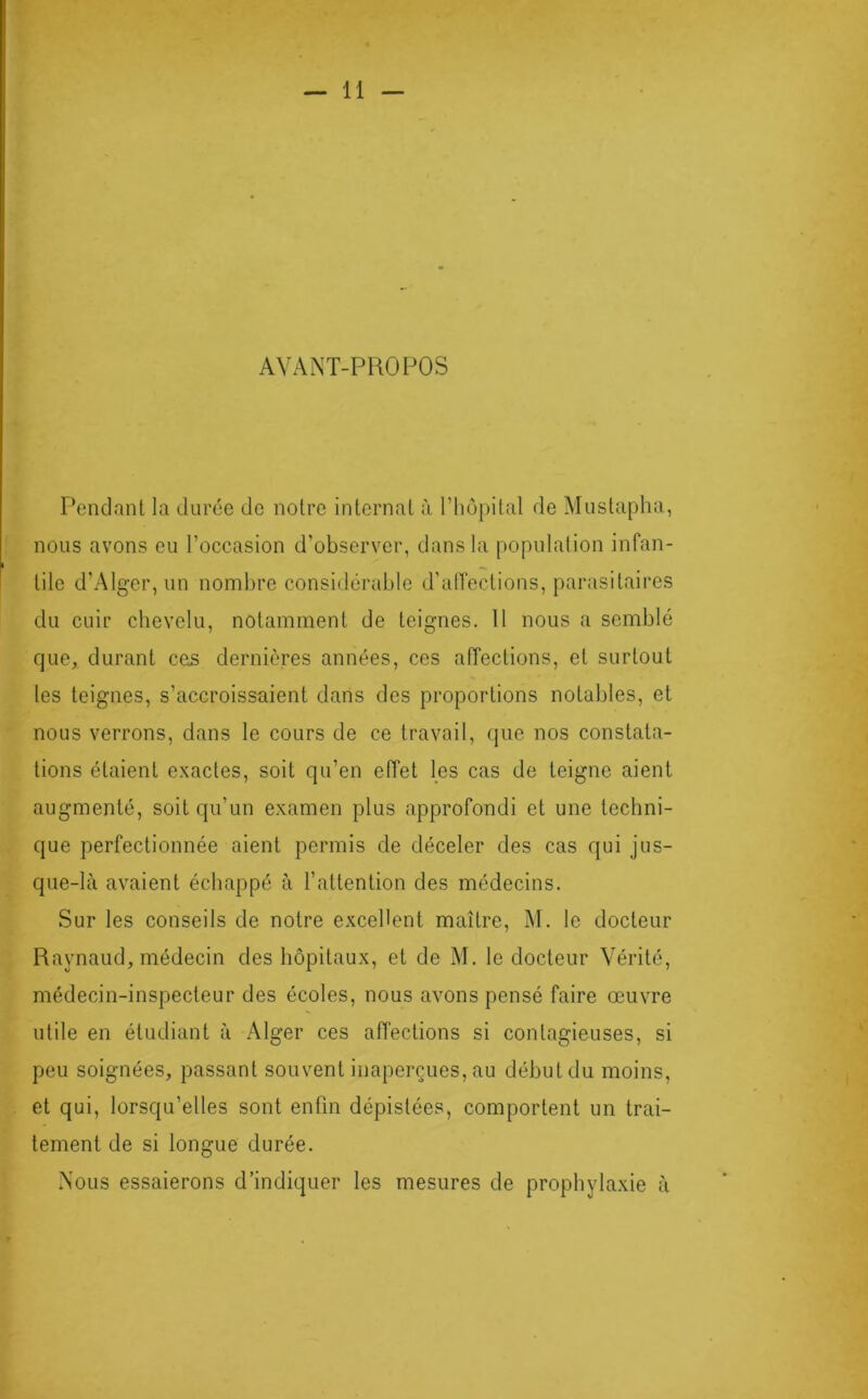 AYANT-PROPOS Pendant la durée de notre internat à l’hôpital de Mustapha, nous avons eu l'occasion d’observer, dans la population infan- tile d’Alger, un nombre considérable d’affections, parasitaires du cuir chevelu, notamment de teignes. 11 nous a semblé que, durant ces dernières années, ces affections, et surtout les teignes, s’accroissaient dans des proportions notables, et nous verrons, dans le cours de ce travail, que nos constata- tions étaient exactes, soit qu’en effet les cas de teigne aient augmenté, soit qu’un examen plus approfondi et une techni- que perfectionnée aient permis de déceler des cas qui jus- que-là avaient échappé à l’attention des médecins. Sur les conseils de notre excellent maître, M. le docteur Raynaud, médecin des hôpitaux, et de M. le docteur Vérité, médecin-inspecteur des écoles, nous avons pensé faire œuvre utile en étudiant à Alger ces affections si contagieuses, si peu soignées, passant souvent inaperçues, au début du moins, et qui, lorsqu’elles sont enfin dépistées, comportent un trai- tement de si longue durée. Nous essaierons d’indiquer les mesures de prophylaxie à