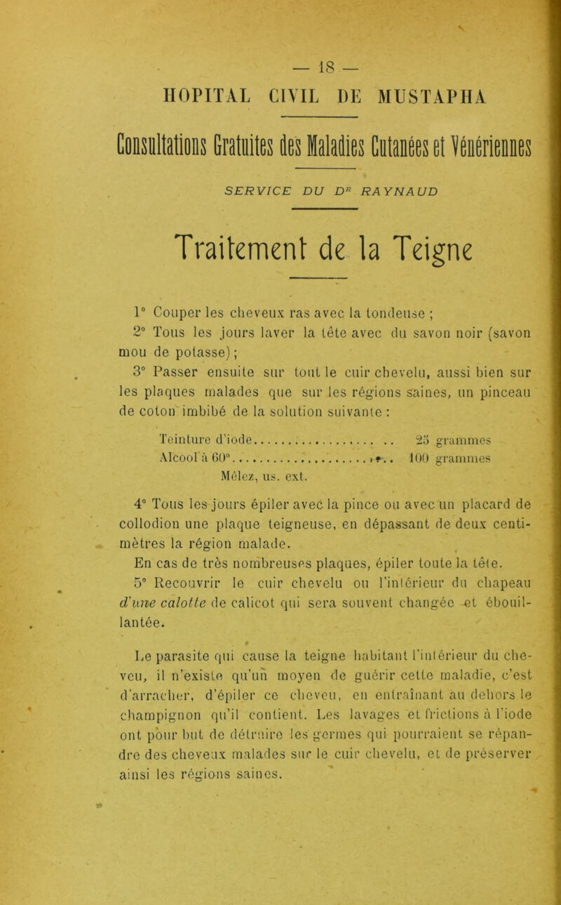 % — 18 — HOPITAL CIVIL I)E MUSTAPHA Consultations Gratuites des Maladies Cutanées et Vénériennes SERVICE DU D* RAYNAUD Traitement de ta Teigne 1° Couper les cheveux ras avec la tondeuse ; 2° Tous les jours laver la tête avec du savon noir (savon mou de potasse) ; 3° Passer ensuite sur tout le cuir chevelu, aussi bien sur les plaques malades que sur les régions saines, un pinceau de coton imbibé de la solution suivante : Teinture d’iode Alcool à GO Mêlez, us. ext. 4° Tous les jours épiler avec la pince ou avec un placard de collodion une plaque teigneuse, en dépassant de deux centi- mètres la région malade. En cas de très nombreuses plaques, épiler toute la tête. 5° Recouvrir le cuir chevelu ou l’intérieur du chapeau d'une calotte de calicot qui sera souvent changée et ébouil- lantée. Le parasite qui cause la teigne habitant l'intérieur du che- veu, il n’existe qu’un moyen de guérir cette maladie, c’est d’arracher, d’épiler ce cheveu, en entraînant au dehors le champignon qu’il contient. Les lavages et frictions à l'iode ont pour but de détruire les germes qui pourraient se répan- dre des cheveux malades sur le cuir chevelu, et de préserver ainsi les régions saines. . .. 23 grammes )*.. 100 grammes