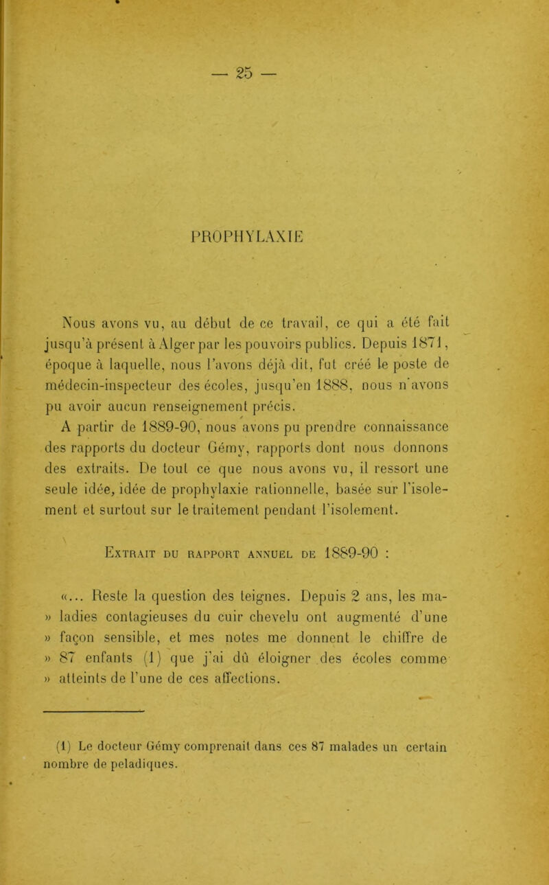 PROPHYLAXIE Nous avons vu, au début de ce travail, ce qui a été fait jusqu’à présent à Alger par les pouvoirs publics. Depuis 1871, époque à laquelle, nous Pavons déjà dit, fut créé le poste de médecin-inspecteur des écoles, jusqu’en 1888. nous n’avons pu avoir aucun renseignement précis. / A partir de 1889-90, nous avons pu prendre connaissance des rapports du docteur Gémy, rapports dont nous donnons des extraits. De tout ce que nous avons vu, il ressort une seule idée, idée de prophylaxie rationnelle, basée sur l'isole- ment et surtout sur le traitement pendant l’isolement. Extrait nu rapport annuel de 1889-90 : «... Reste la question des teignes. Depuis 2 ans, les ma- » ladies contagieuses du cuir chevelu ont augmenté d’une » façon sensible, et mes notes me donnent le chiffre de » 87 enfants (1) que j’ai dû éloigner des écoles comme » atteints de l’une de ces affections. (1) Le docteur Gémy comprenait dans ces 87 malades un certain nombre de peladiques.