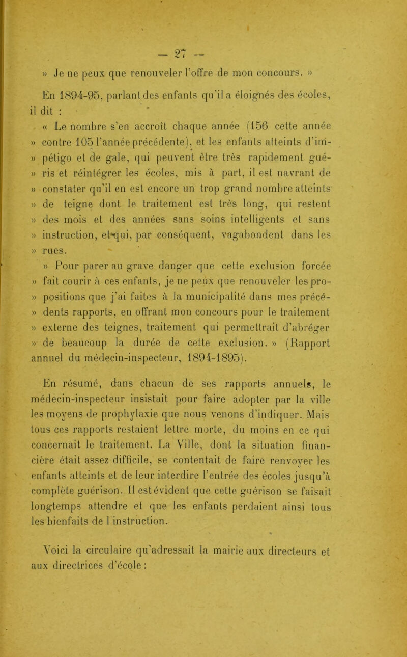 » Je ne peux que renouveler l’offre de mon concours. » En 1894-95, parlant des enfants qu’il a éloignés des écoles, il dit : « Le nombre s’en accroît chaque année (156 cette année » contre 105 l’année précédente), et les enfants atteints d’irri- » pétigo et de gale, qui peuvent être très rapidement gué- » ris et réintégrer les écoles, mis à part, il est navrant de » constater qu’il en est encore un trop grand nombre atteints » de teigne dont le traitement est très long, qui restent » des mois et des années sans soins intelligents et sans » instruction, ehqui, par conséquent, vagabondent dans les » rues. » Pour parer au grave danger que celle exclusion forcée » fait courir à ces enfants, je ne peux que renouveler lespro- » positions que j’ai faites à la municipalité dans mes précé- » dents rapports, en offrant mon concours pour le traitement » externe des teignes, traitement qui permettrait d’abréger » de beaucoup la durée de cette exclusion. » (Rapport annuel du médecin-inspecteur, 1894-1895). En résumé, dans chacun de ses rapports annuels, le médecin-inspecteur insistait pour faire adopter par la ville les moyens de prophylaxie que nous venons d'indiquer. Mais tous ces rapports restaient lettre morte, du moins en ce qui concernait le traitement. La Ville, dont la situation finan- cière était assez difficile, se contentait de faire renvoyer les enfants atteints et de leur interdire l’entrée des écoles jusqu’à complète guérison. Il est évident que celte guérison se faisait longtemps attendre et que les enfants perdaient ainsi tous les bienfaits de l'instruction. Voici la circulaire qu’adressait la mairie aux directeurs et aux directrices d’école: