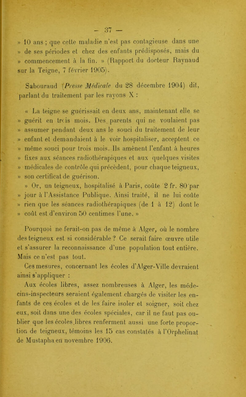 » 10 ans ; que celle maladie n’est pas contagieuse dans une » de ses périodes et chez des enfants prédisposés, mais du » commencement à la fin. » (Rapport du docteur Raynaud sur la Teigne, 7 février 1905). Sabouraud [Presse Médicale du 28 décembre 1904) dit, parlant du traitement par les rayons X : « La teigne se guérissait en deux ans, maintenant elle se » guérit en tr( is mois. Des parents qui ne voulaient pas » assumer pendant deux ans le souci du traitement de leur » enfant et demandaient à le voir hospitaliser, acceptent ce » même souci pour trois mois. Ils amènent l’enfant à heures » fixes aux séances radiothérapiques et aux quelques visites » médicales de contrôle qui précèdent, pour chaque teigneux, » son certificat de guérison. » Or, un teigneux, hospitalisé à Paris, coûte 2 fr. 80'par » jour à l’Assistance Publique. Ainsi traité, il ne lui coûte » rien que les séances radiothérapiques (de 1 à 12) dont le » coût est d’environ 50 centimes l’une. » Pourquoi ne ferait-on pas de même à Alger, où le nombre des teigneux est si considérable? Ce serait faire œuvre utile et s'assurer la reconnaissance d’une population tout entière. Mais ce n’est pas tout. Ces mesures, concernant les écoles d’Alger-Ville devraient ainsi s'appliquer : Aux écoles libres, assez nombreuses à Alger, les méde- cins-inspecteurs seraient également chargés de visiter les en- fants de ces écoles et de les faire isoler et soigner, soit chez eux, soit dans une des écoles spéciales, car il ne faut pas ou- blier que les écoles.libres renferment aussi une forte propor- tion de teigneux, témoins les 15 cas constatés à l’Orphelinat de Mustapha en novembre 1906.