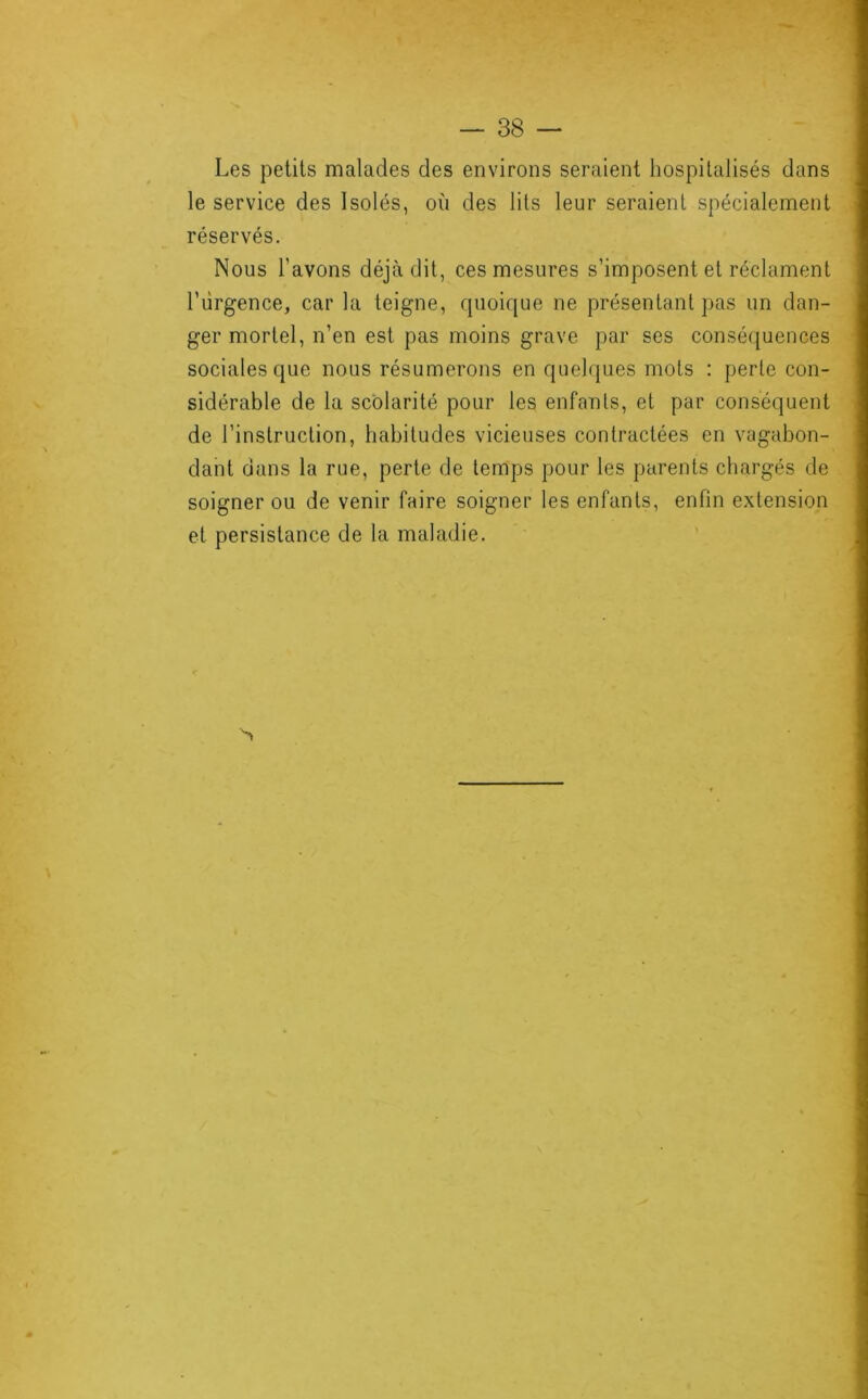 Les petits malades des environs seraient hospitalisés dans le service des Isolés, où des lits leur seraient spécialement réservés. Nous l’avons déjà dit, ces mesures s’imposent et réclament l’ùrgence, car la teigne, quoique ne présentant pas un dan- ger mortel, n’en est pas moins grave par ses conséquences sociales que nous résumerons en quelques mots : perle con- sidérable de la scolarité pour les enfants, et par conséquent de l’instruction, habitudes vicieuses contractées en vagabon- dant dans la rue, perte de temps pour les parents chargés de soigner ou de venir faire soigner les enfants, enfin extension et persistance de la maladie.