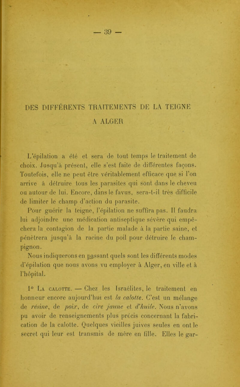 VI DES DIFFÉRENTS TRAITEMENTS DE LA TEIGNE A ALGER L épilation a été et sera de tout temps le traitement de choix. Jusqu’à présent, elle s’est faite de différentes façons. Toutefois, elle ne peut être véritablement efficace que si l’on arrive à détruire tous les parasites qui sont dans le cheveu ou autour de lui. Encore, dans le favus, sera-t-il très difficile de limiter le champ d’action du parasite. Pour guérir la teigne, l’épilation ne suffira pas. Il faudra lui adjoindre une médication antiseptique sévère qui empê- chera la contagion de la partie malade à la partie saine, et pénétrera jusqu’à la racine du poil pour détruire le cham- pignon. Nous indiquerons en passant quels sont les différents modes d’épilation que nous avons vu employer à Alger, en ville et à l’hôpital. 1° La calotte. — Chez les Israélites, le traitement en honneur encore aujourd’hui est la calotte. C’est un mélange de résine, de poix, de cire jaune et d'huile. Nous n’avons pu avoir de renseignements plus précis concernant la fabri- cation de la calotte. Quelques vieilles juives seules en ont le secret qui leur est transmis de mère en fille. Elles le gar-